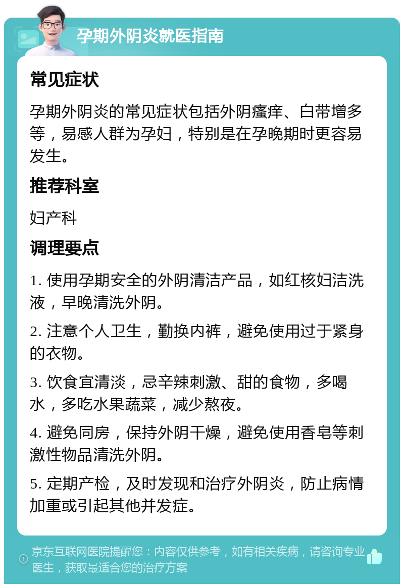 孕期外阴炎就医指南 常见症状 孕期外阴炎的常见症状包括外阴瘙痒、白带增多等，易感人群为孕妇，特别是在孕晚期时更容易发生。 推荐科室 妇产科 调理要点 1. 使用孕期安全的外阴清洁产品，如红核妇洁洗液，早晚清洗外阴。 2. 注意个人卫生，勤换内裤，避免使用过于紧身的衣物。 3. 饮食宜清淡，忌辛辣刺激、甜的食物，多喝水，多吃水果蔬菜，减少熬夜。 4. 避免同房，保持外阴干燥，避免使用香皂等刺激性物品清洗外阴。 5. 定期产检，及时发现和治疗外阴炎，防止病情加重或引起其他并发症。