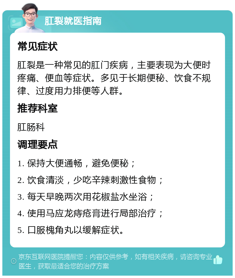 肛裂就医指南 常见症状 肛裂是一种常见的肛门疾病，主要表现为大便时疼痛、便血等症状。多见于长期便秘、饮食不规律、过度用力排便等人群。 推荐科室 肛肠科 调理要点 1. 保持大便通畅，避免便秘； 2. 饮食清淡，少吃辛辣刺激性食物； 3. 每天早晚两次用花椒盐水坐浴； 4. 使用马应龙痔疮膏进行局部治疗； 5. 口服槐角丸以缓解症状。