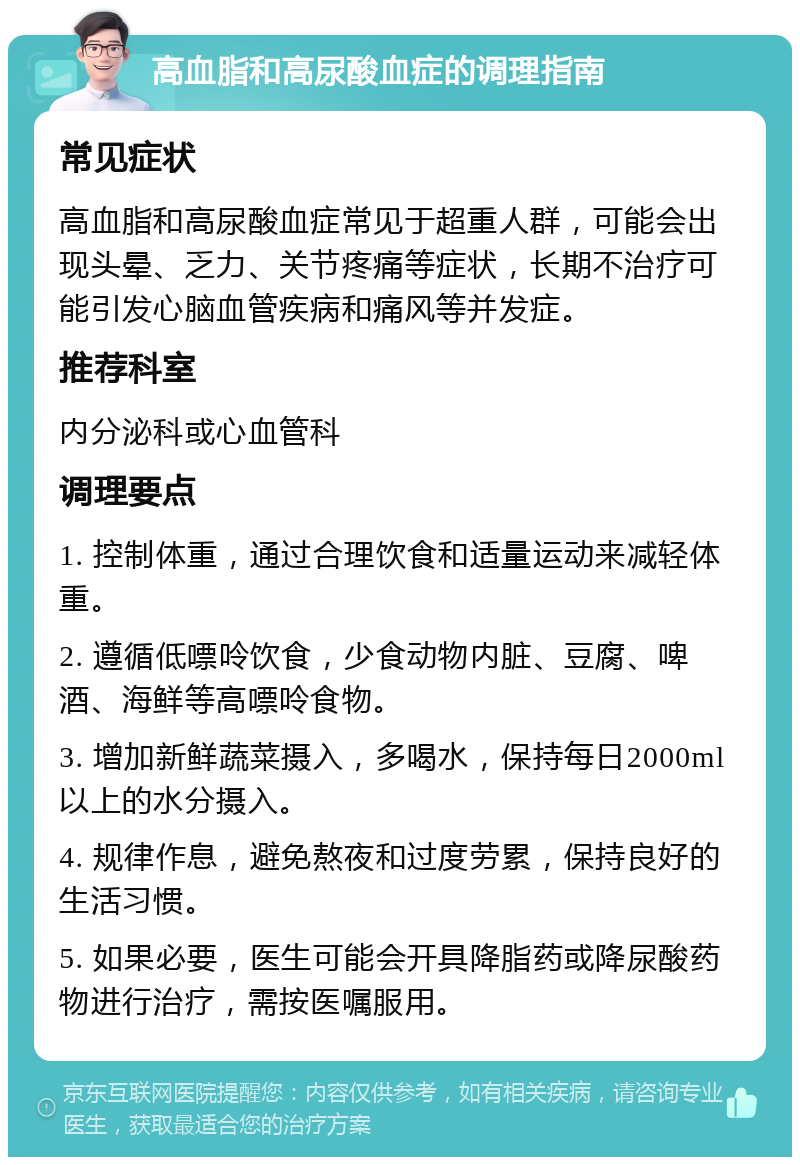 高血脂和高尿酸血症的调理指南 常见症状 高血脂和高尿酸血症常见于超重人群，可能会出现头晕、乏力、关节疼痛等症状，长期不治疗可能引发心脑血管疾病和痛风等并发症。 推荐科室 内分泌科或心血管科 调理要点 1. 控制体重，通过合理饮食和适量运动来减轻体重。 2. 遵循低嘌呤饮食，少食动物内脏、豆腐、啤酒、海鲜等高嘌呤食物。 3. 增加新鲜蔬菜摄入，多喝水，保持每日2000ml以上的水分摄入。 4. 规律作息，避免熬夜和过度劳累，保持良好的生活习惯。 5. 如果必要，医生可能会开具降脂药或降尿酸药物进行治疗，需按医嘱服用。