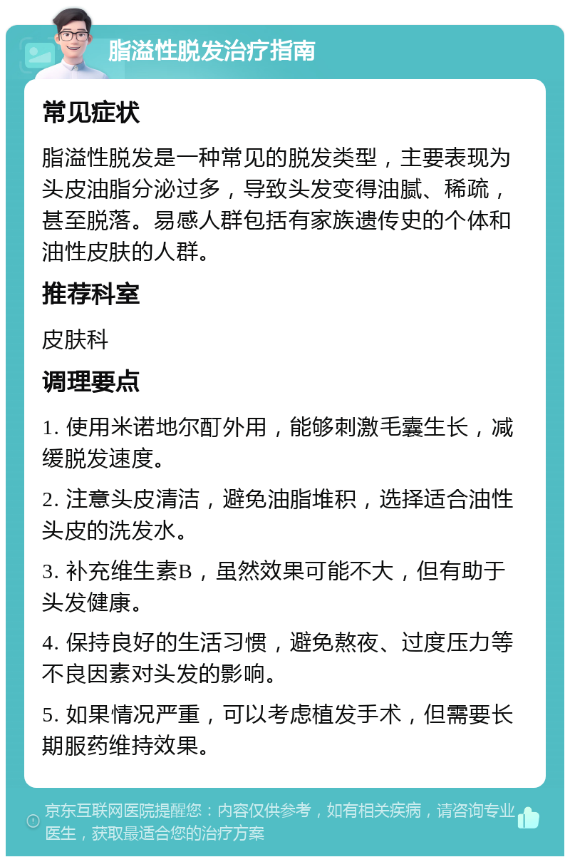 脂溢性脱发治疗指南 常见症状 脂溢性脱发是一种常见的脱发类型，主要表现为头皮油脂分泌过多，导致头发变得油腻、稀疏，甚至脱落。易感人群包括有家族遗传史的个体和油性皮肤的人群。 推荐科室 皮肤科 调理要点 1. 使用米诺地尔酊外用，能够刺激毛囊生长，减缓脱发速度。 2. 注意头皮清洁，避免油脂堆积，选择适合油性头皮的洗发水。 3. 补充维生素B，虽然效果可能不大，但有助于头发健康。 4. 保持良好的生活习惯，避免熬夜、过度压力等不良因素对头发的影响。 5. 如果情况严重，可以考虑植发手术，但需要长期服药维持效果。