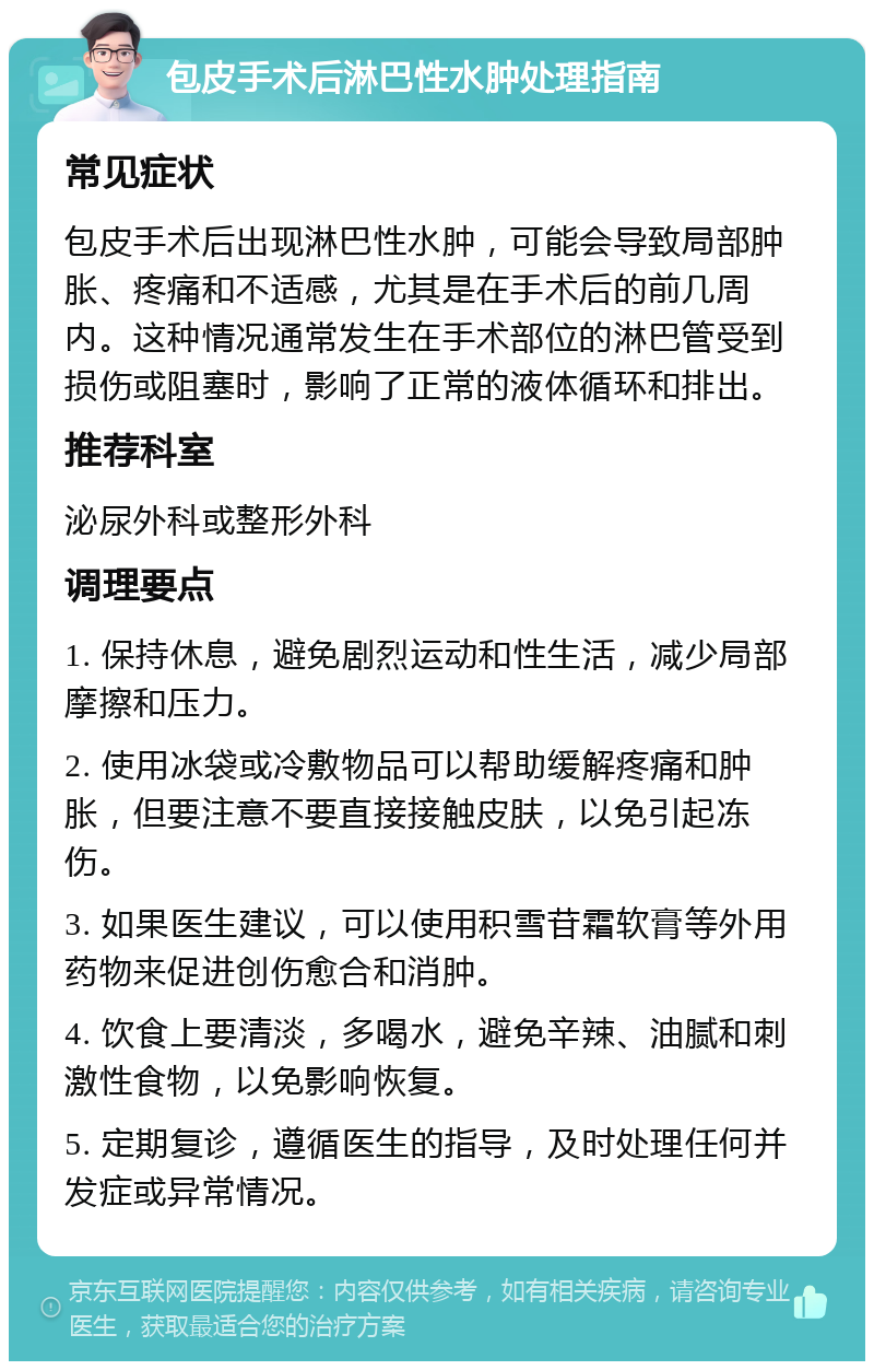 包皮手术后淋巴性水肿处理指南 常见症状 包皮手术后出现淋巴性水肿，可能会导致局部肿胀、疼痛和不适感，尤其是在手术后的前几周内。这种情况通常发生在手术部位的淋巴管受到损伤或阻塞时，影响了正常的液体循环和排出。 推荐科室 泌尿外科或整形外科 调理要点 1. 保持休息，避免剧烈运动和性生活，减少局部摩擦和压力。 2. 使用冰袋或冷敷物品可以帮助缓解疼痛和肿胀，但要注意不要直接接触皮肤，以免引起冻伤。 3. 如果医生建议，可以使用积雪苷霜软膏等外用药物来促进创伤愈合和消肿。 4. 饮食上要清淡，多喝水，避免辛辣、油腻和刺激性食物，以免影响恢复。 5. 定期复诊，遵循医生的指导，及时处理任何并发症或异常情况。