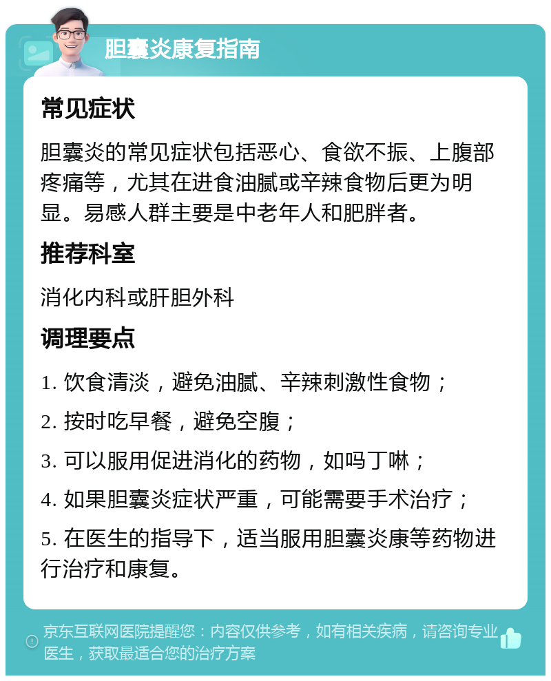 胆囊炎康复指南 常见症状 胆囊炎的常见症状包括恶心、食欲不振、上腹部疼痛等，尤其在进食油腻或辛辣食物后更为明显。易感人群主要是中老年人和肥胖者。 推荐科室 消化内科或肝胆外科 调理要点 1. 饮食清淡，避免油腻、辛辣刺激性食物； 2. 按时吃早餐，避免空腹； 3. 可以服用促进消化的药物，如吗丁啉； 4. 如果胆囊炎症状严重，可能需要手术治疗； 5. 在医生的指导下，适当服用胆囊炎康等药物进行治疗和康复。