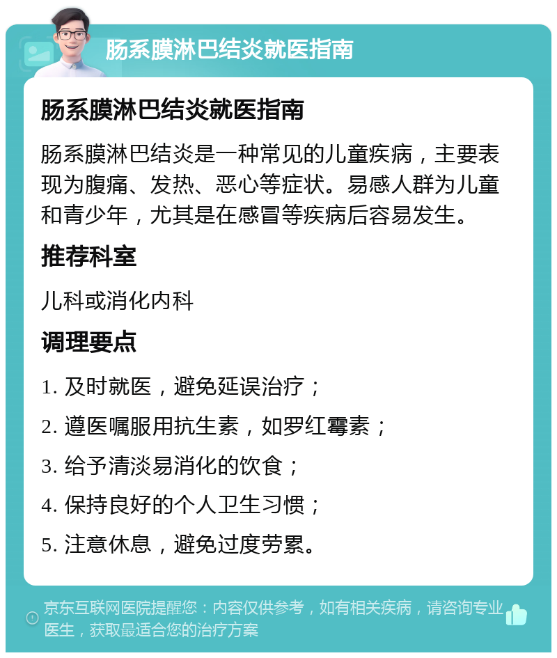 肠系膜淋巴结炎就医指南 肠系膜淋巴结炎就医指南 肠系膜淋巴结炎是一种常见的儿童疾病，主要表现为腹痛、发热、恶心等症状。易感人群为儿童和青少年，尤其是在感冒等疾病后容易发生。 推荐科室 儿科或消化内科 调理要点 1. 及时就医，避免延误治疗； 2. 遵医嘱服用抗生素，如罗红霉素； 3. 给予清淡易消化的饮食； 4. 保持良好的个人卫生习惯； 5. 注意休息，避免过度劳累。