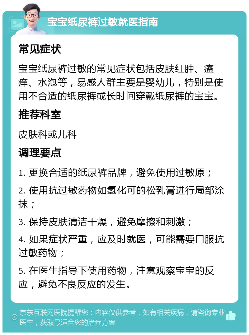 宝宝纸尿裤过敏就医指南 常见症状 宝宝纸尿裤过敏的常见症状包括皮肤红肿、瘙痒、水泡等，易感人群主要是婴幼儿，特别是使用不合适的纸尿裤或长时间穿戴纸尿裤的宝宝。 推荐科室 皮肤科或儿科 调理要点 1. 更换合适的纸尿裤品牌，避免使用过敏原； 2. 使用抗过敏药物如氢化可的松乳膏进行局部涂抹； 3. 保持皮肤清洁干燥，避免摩擦和刺激； 4. 如果症状严重，应及时就医，可能需要口服抗过敏药物； 5. 在医生指导下使用药物，注意观察宝宝的反应，避免不良反应的发生。