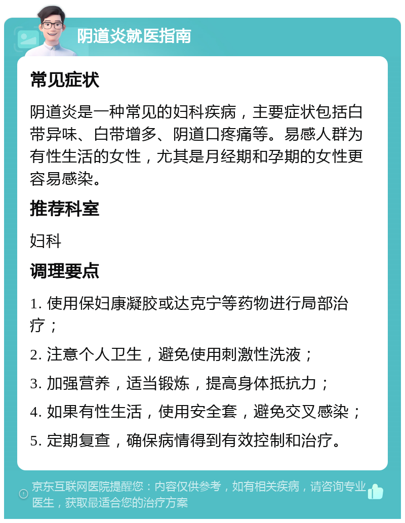 阴道炎就医指南 常见症状 阴道炎是一种常见的妇科疾病，主要症状包括白带异味、白带增多、阴道口疼痛等。易感人群为有性生活的女性，尤其是月经期和孕期的女性更容易感染。 推荐科室 妇科 调理要点 1. 使用保妇康凝胶或达克宁等药物进行局部治疗； 2. 注意个人卫生，避免使用刺激性洗液； 3. 加强营养，适当锻炼，提高身体抵抗力； 4. 如果有性生活，使用安全套，避免交叉感染； 5. 定期复查，确保病情得到有效控制和治疗。