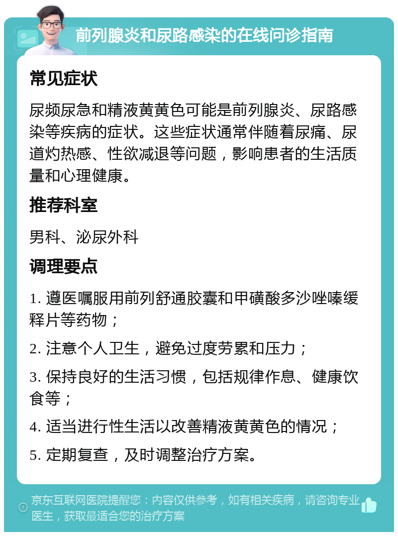 前列腺炎和尿路感染的在线问诊指南 常见症状 尿频尿急和精液黄黄色可能是前列腺炎、尿路感染等疾病的症状。这些症状通常伴随着尿痛、尿道灼热感、性欲减退等问题，影响患者的生活质量和心理健康。 推荐科室 男科、泌尿外科 调理要点 1. 遵医嘱服用前列舒通胶囊和甲磺酸多沙唑嗪缓释片等药物； 2. 注意个人卫生，避免过度劳累和压力； 3. 保持良好的生活习惯，包括规律作息、健康饮食等； 4. 适当进行性生活以改善精液黄黄色的情况； 5. 定期复查，及时调整治疗方案。