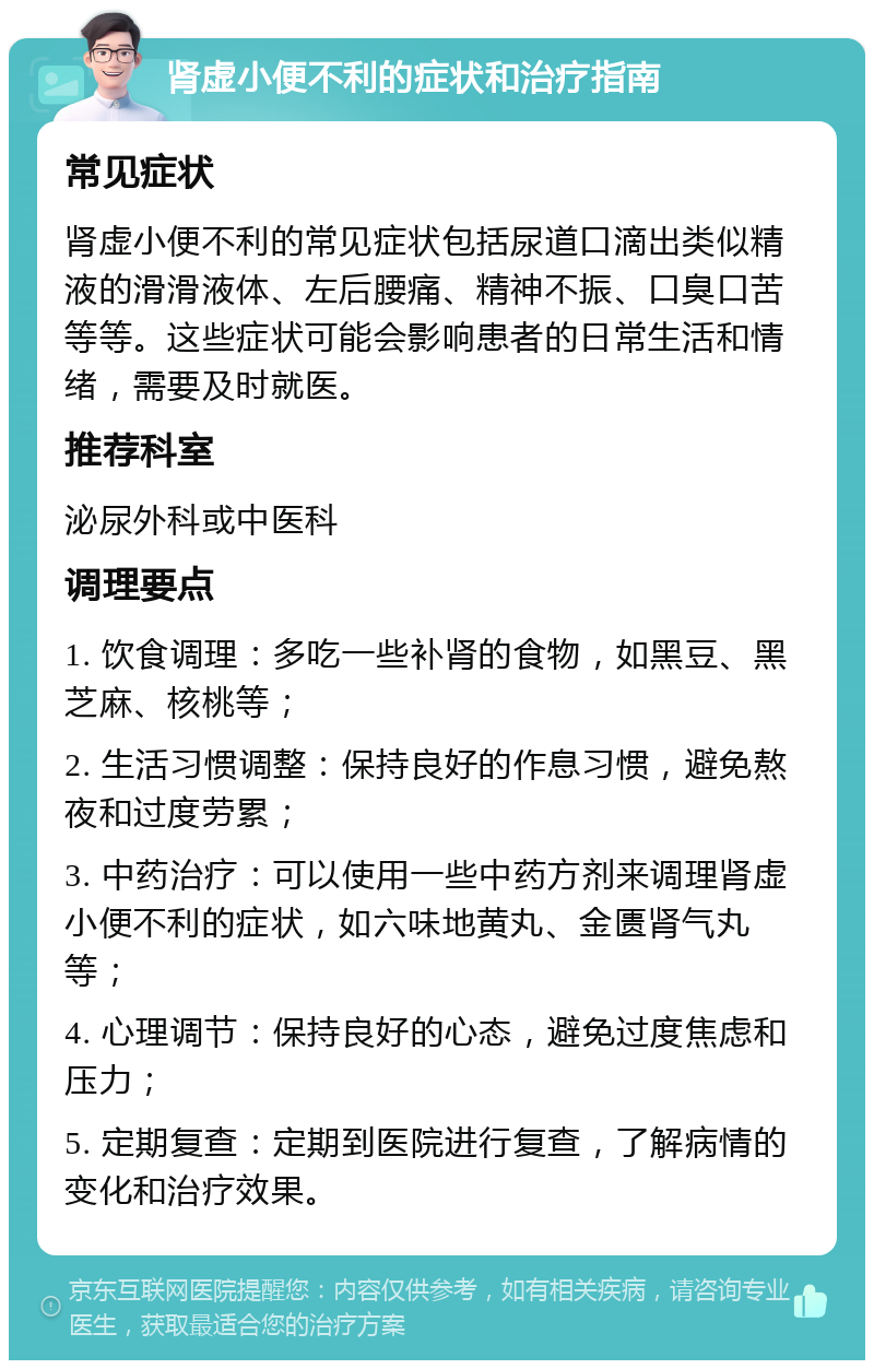 肾虚小便不利的症状和治疗指南 常见症状 肾虚小便不利的常见症状包括尿道口滴出类似精液的滑滑液体、左后腰痛、精神不振、口臭口苦等等。这些症状可能会影响患者的日常生活和情绪，需要及时就医。 推荐科室 泌尿外科或中医科 调理要点 1. 饮食调理：多吃一些补肾的食物，如黑豆、黑芝麻、核桃等； 2. 生活习惯调整：保持良好的作息习惯，避免熬夜和过度劳累； 3. 中药治疗：可以使用一些中药方剂来调理肾虚小便不利的症状，如六味地黄丸、金匮肾气丸等； 4. 心理调节：保持良好的心态，避免过度焦虑和压力； 5. 定期复查：定期到医院进行复查，了解病情的变化和治疗效果。