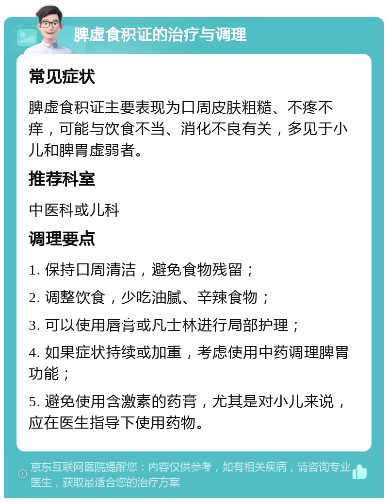 脾虚食积证的治疗与调理 常见症状 脾虚食积证主要表现为口周皮肤粗糙、不疼不痒，可能与饮食不当、消化不良有关，多见于小儿和脾胃虚弱者。 推荐科室 中医科或儿科 调理要点 1. 保持口周清洁，避免食物残留； 2. 调整饮食，少吃油腻、辛辣食物； 3. 可以使用唇膏或凡士林进行局部护理； 4. 如果症状持续或加重，考虑使用中药调理脾胃功能； 5. 避免使用含激素的药膏，尤其是对小儿来说，应在医生指导下使用药物。