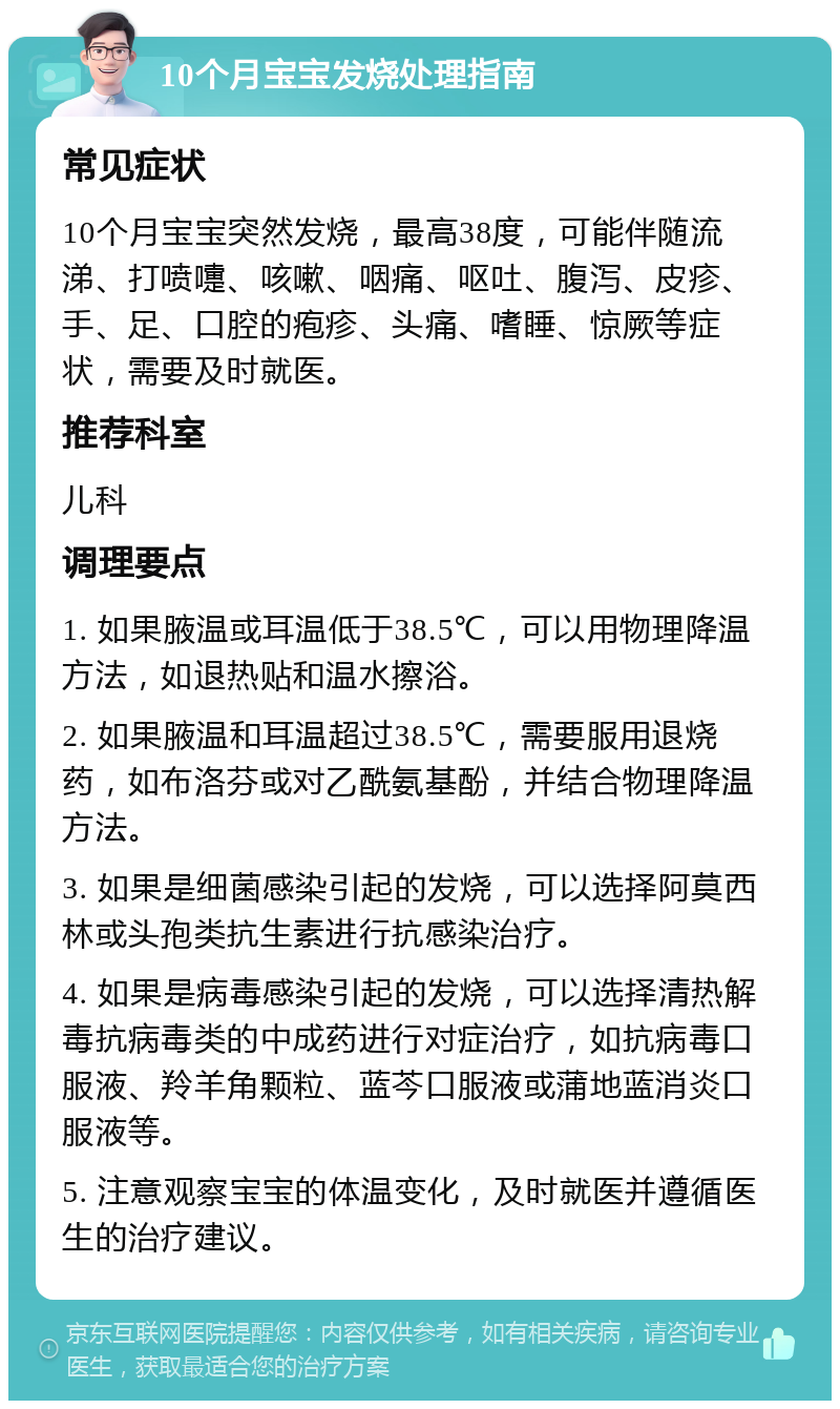 10个月宝宝发烧处理指南 常见症状 10个月宝宝突然发烧，最高38度，可能伴随流涕、打喷嚏、咳嗽、咽痛、呕吐、腹泻、皮疹、手、足、口腔的疱疹、头痛、嗜睡、惊厥等症状，需要及时就医。 推荐科室 儿科 调理要点 1. 如果腋温或耳温低于38.5℃，可以用物理降温方法，如退热贴和温水擦浴。 2. 如果腋温和耳温超过38.5℃，需要服用退烧药，如布洛芬或对乙酰氨基酚，并结合物理降温方法。 3. 如果是细菌感染引起的发烧，可以选择阿莫西林或头孢类抗生素进行抗感染治疗。 4. 如果是病毒感染引起的发烧，可以选择清热解毒抗病毒类的中成药进行对症治疗，如抗病毒口服液、羚羊角颗粒、蓝芩口服液或蒲地蓝消炎口服液等。 5. 注意观察宝宝的体温变化，及时就医并遵循医生的治疗建议。