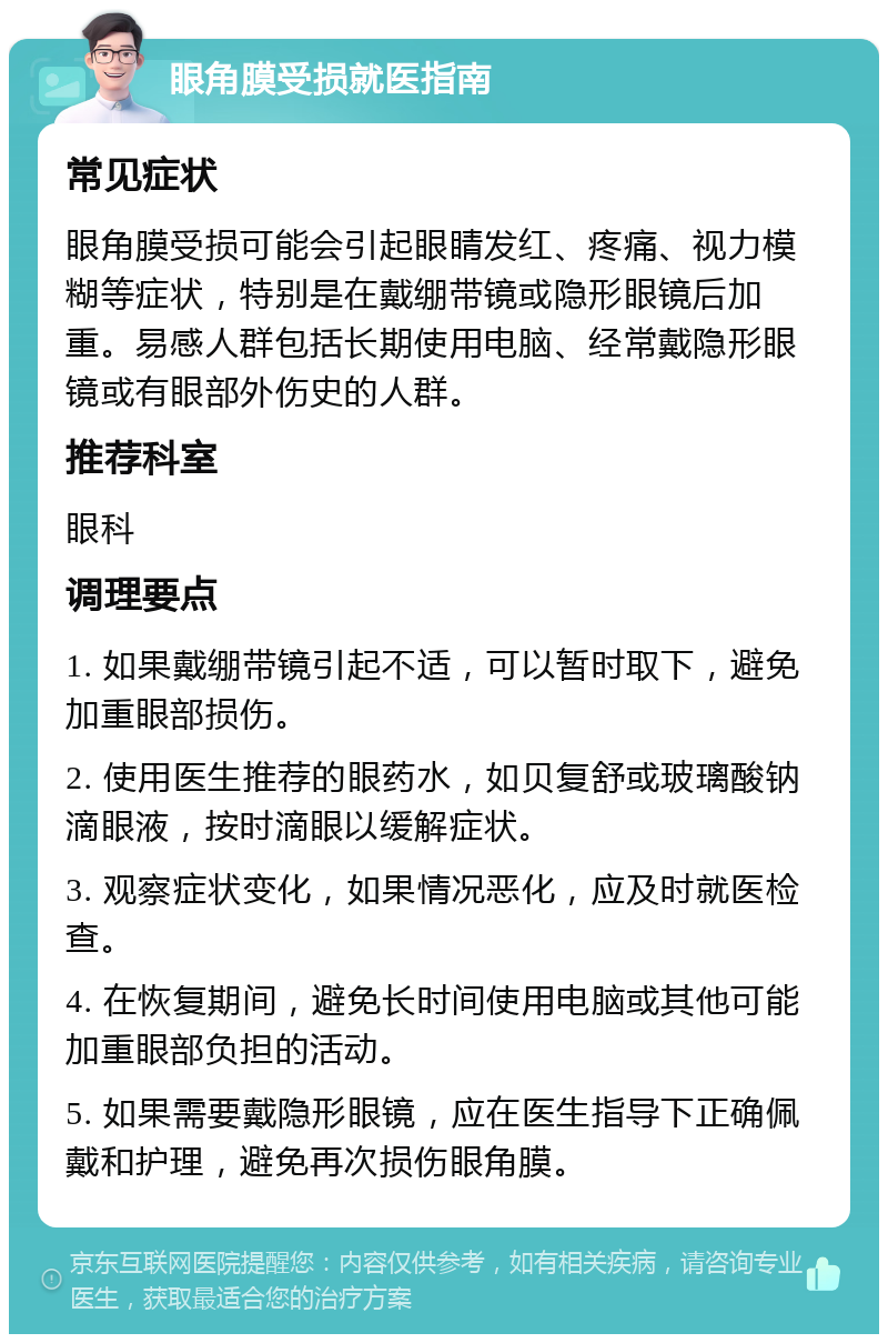 眼角膜受损就医指南 常见症状 眼角膜受损可能会引起眼睛发红、疼痛、视力模糊等症状，特别是在戴绷带镜或隐形眼镜后加重。易感人群包括长期使用电脑、经常戴隐形眼镜或有眼部外伤史的人群。 推荐科室 眼科 调理要点 1. 如果戴绷带镜引起不适，可以暂时取下，避免加重眼部损伤。 2. 使用医生推荐的眼药水，如贝复舒或玻璃酸钠滴眼液，按时滴眼以缓解症状。 3. 观察症状变化，如果情况恶化，应及时就医检查。 4. 在恢复期间，避免长时间使用电脑或其他可能加重眼部负担的活动。 5. 如果需要戴隐形眼镜，应在医生指导下正确佩戴和护理，避免再次损伤眼角膜。