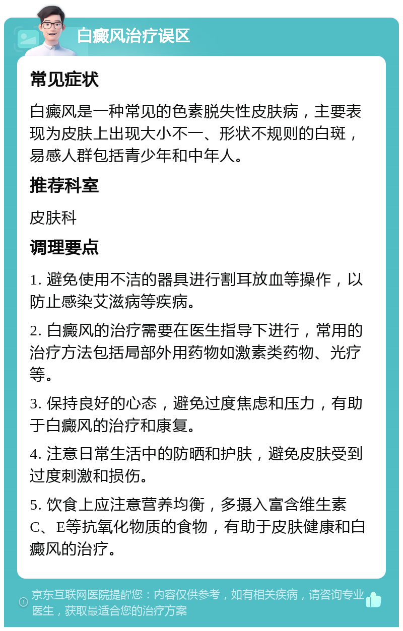 白癜风治疗误区 常见症状 白癜风是一种常见的色素脱失性皮肤病，主要表现为皮肤上出现大小不一、形状不规则的白斑，易感人群包括青少年和中年人。 推荐科室 皮肤科 调理要点 1. 避免使用不洁的器具进行割耳放血等操作，以防止感染艾滋病等疾病。 2. 白癜风的治疗需要在医生指导下进行，常用的治疗方法包括局部外用药物如激素类药物、光疗等。 3. 保持良好的心态，避免过度焦虑和压力，有助于白癜风的治疗和康复。 4. 注意日常生活中的防晒和护肤，避免皮肤受到过度刺激和损伤。 5. 饮食上应注意营养均衡，多摄入富含维生素C、E等抗氧化物质的食物，有助于皮肤健康和白癜风的治疗。