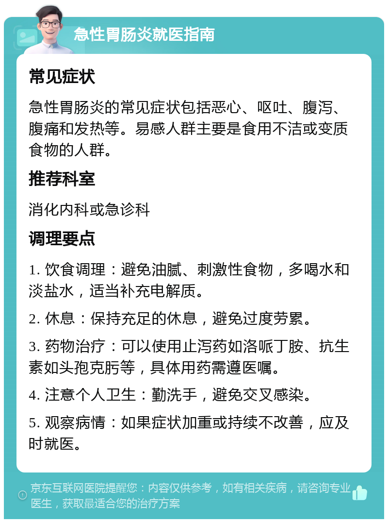 急性胃肠炎就医指南 常见症状 急性胃肠炎的常见症状包括恶心、呕吐、腹泻、腹痛和发热等。易感人群主要是食用不洁或变质食物的人群。 推荐科室 消化内科或急诊科 调理要点 1. 饮食调理：避免油腻、刺激性食物，多喝水和淡盐水，适当补充电解质。 2. 休息：保持充足的休息，避免过度劳累。 3. 药物治疗：可以使用止泻药如洛哌丁胺、抗生素如头孢克肟等，具体用药需遵医嘱。 4. 注意个人卫生：勤洗手，避免交叉感染。 5. 观察病情：如果症状加重或持续不改善，应及时就医。