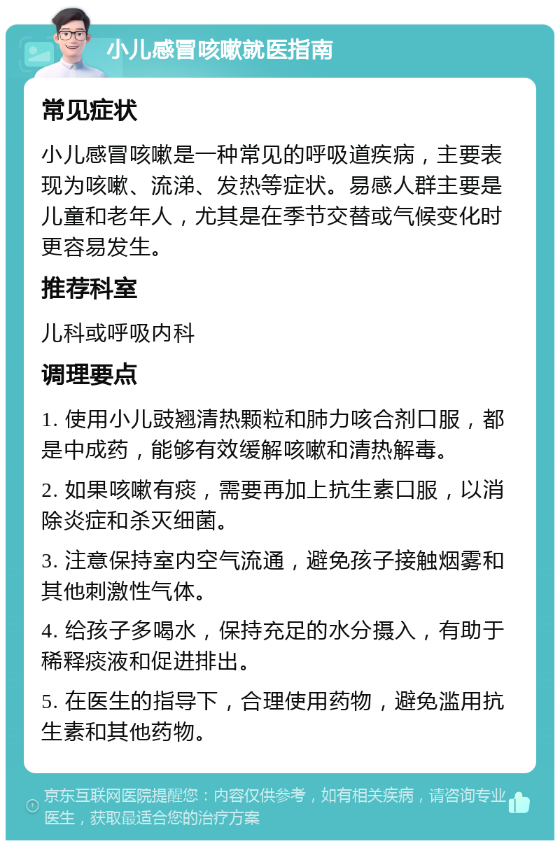 小儿感冒咳嗽就医指南 常见症状 小儿感冒咳嗽是一种常见的呼吸道疾病，主要表现为咳嗽、流涕、发热等症状。易感人群主要是儿童和老年人，尤其是在季节交替或气候变化时更容易发生。 推荐科室 儿科或呼吸内科 调理要点 1. 使用小儿豉翘清热颗粒和肺力咳合剂口服，都是中成药，能够有效缓解咳嗽和清热解毒。 2. 如果咳嗽有痰，需要再加上抗生素口服，以消除炎症和杀灭细菌。 3. 注意保持室内空气流通，避免孩子接触烟雾和其他刺激性气体。 4. 给孩子多喝水，保持充足的水分摄入，有助于稀释痰液和促进排出。 5. 在医生的指导下，合理使用药物，避免滥用抗生素和其他药物。