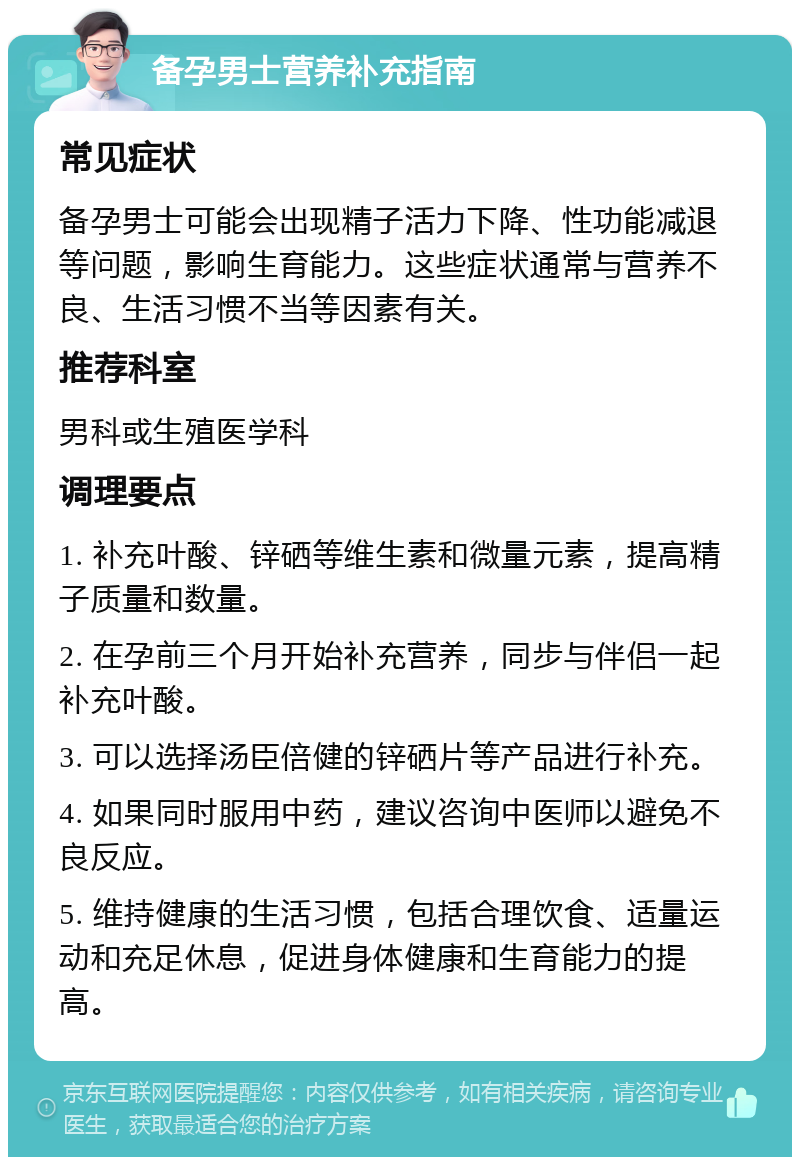 备孕男士营养补充指南 常见症状 备孕男士可能会出现精子活力下降、性功能减退等问题，影响生育能力。这些症状通常与营养不良、生活习惯不当等因素有关。 推荐科室 男科或生殖医学科 调理要点 1. 补充叶酸、锌硒等维生素和微量元素，提高精子质量和数量。 2. 在孕前三个月开始补充营养，同步与伴侣一起补充叶酸。 3. 可以选择汤臣倍健的锌硒片等产品进行补充。 4. 如果同时服用中药，建议咨询中医师以避免不良反应。 5. 维持健康的生活习惯，包括合理饮食、适量运动和充足休息，促进身体健康和生育能力的提高。