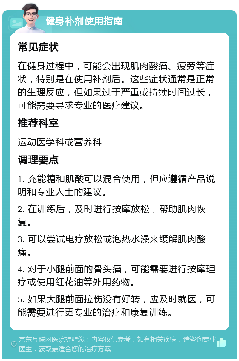 健身补剂使用指南 常见症状 在健身过程中，可能会出现肌肉酸痛、疲劳等症状，特别是在使用补剂后。这些症状通常是正常的生理反应，但如果过于严重或持续时间过长，可能需要寻求专业的医疗建议。 推荐科室 运动医学科或营养科 调理要点 1. 充能糖和肌酸可以混合使用，但应遵循产品说明和专业人士的建议。 2. 在训练后，及时进行按摩放松，帮助肌肉恢复。 3. 可以尝试电疗放松或泡热水澡来缓解肌肉酸痛。 4. 对于小腿前面的骨头痛，可能需要进行按摩理疗或使用红花油等外用药物。 5. 如果大腿前面拉伤没有好转，应及时就医，可能需要进行更专业的治疗和康复训练。