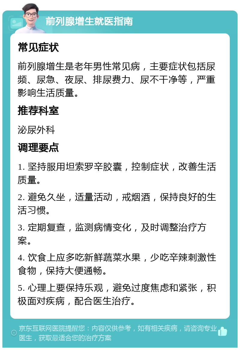 前列腺增生就医指南 常见症状 前列腺增生是老年男性常见病，主要症状包括尿频、尿急、夜尿、排尿费力、尿不干净等，严重影响生活质量。 推荐科室 泌尿外科 调理要点 1. 坚持服用坦索罗辛胶囊，控制症状，改善生活质量。 2. 避免久坐，适量活动，戒烟酒，保持良好的生活习惯。 3. 定期复查，监测病情变化，及时调整治疗方案。 4. 饮食上应多吃新鲜蔬菜水果，少吃辛辣刺激性食物，保持大便通畅。 5. 心理上要保持乐观，避免过度焦虑和紧张，积极面对疾病，配合医生治疗。