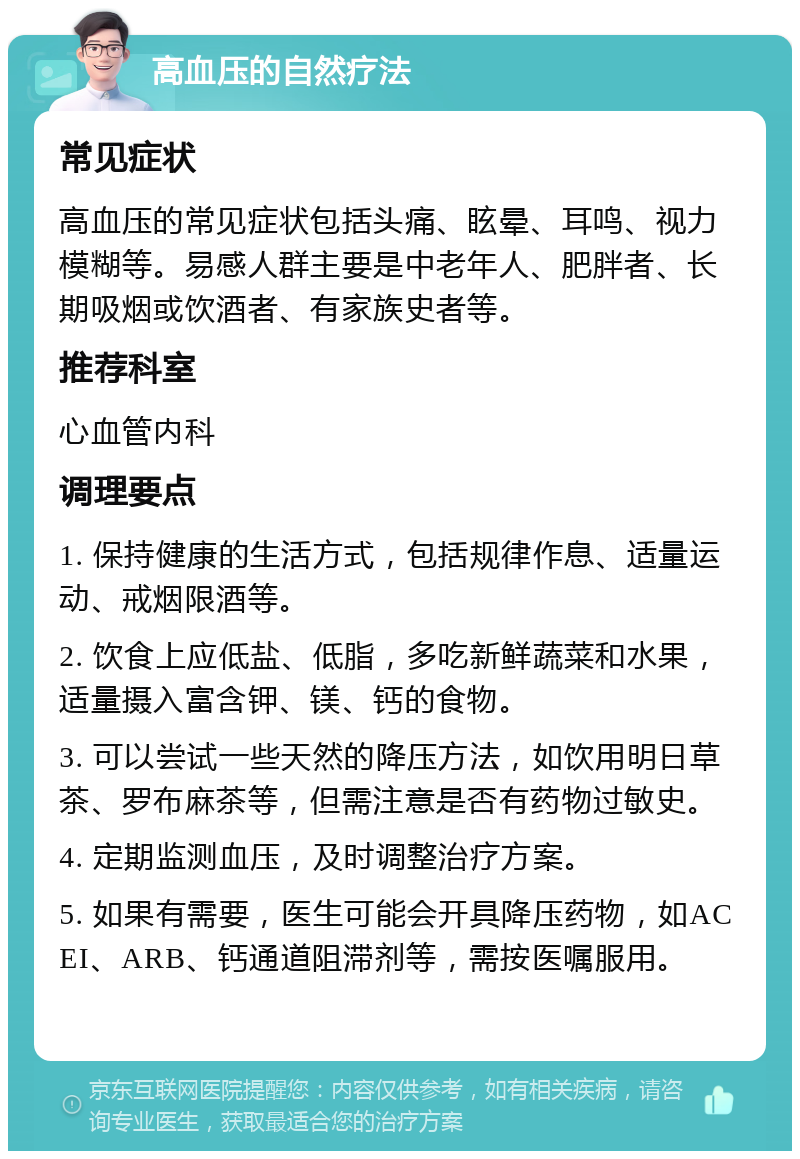 高血压的自然疗法 常见症状 高血压的常见症状包括头痛、眩晕、耳鸣、视力模糊等。易感人群主要是中老年人、肥胖者、长期吸烟或饮酒者、有家族史者等。 推荐科室 心血管内科 调理要点 1. 保持健康的生活方式，包括规律作息、适量运动、戒烟限酒等。 2. 饮食上应低盐、低脂，多吃新鲜蔬菜和水果，适量摄入富含钾、镁、钙的食物。 3. 可以尝试一些天然的降压方法，如饮用明日草茶、罗布麻茶等，但需注意是否有药物过敏史。 4. 定期监测血压，及时调整治疗方案。 5. 如果有需要，医生可能会开具降压药物，如ACEI、ARB、钙通道阻滞剂等，需按医嘱服用。