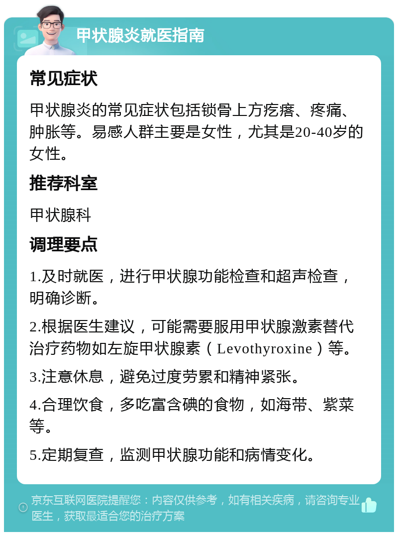 甲状腺炎就医指南 常见症状 甲状腺炎的常见症状包括锁骨上方疙瘩、疼痛、肿胀等。易感人群主要是女性，尤其是20-40岁的女性。 推荐科室 甲状腺科 调理要点 1.及时就医，进行甲状腺功能检查和超声检查，明确诊断。 2.根据医生建议，可能需要服用甲状腺激素替代治疗药物如左旋甲状腺素（Levothyroxine）等。 3.注意休息，避免过度劳累和精神紧张。 4.合理饮食，多吃富含碘的食物，如海带、紫菜等。 5.定期复查，监测甲状腺功能和病情变化。