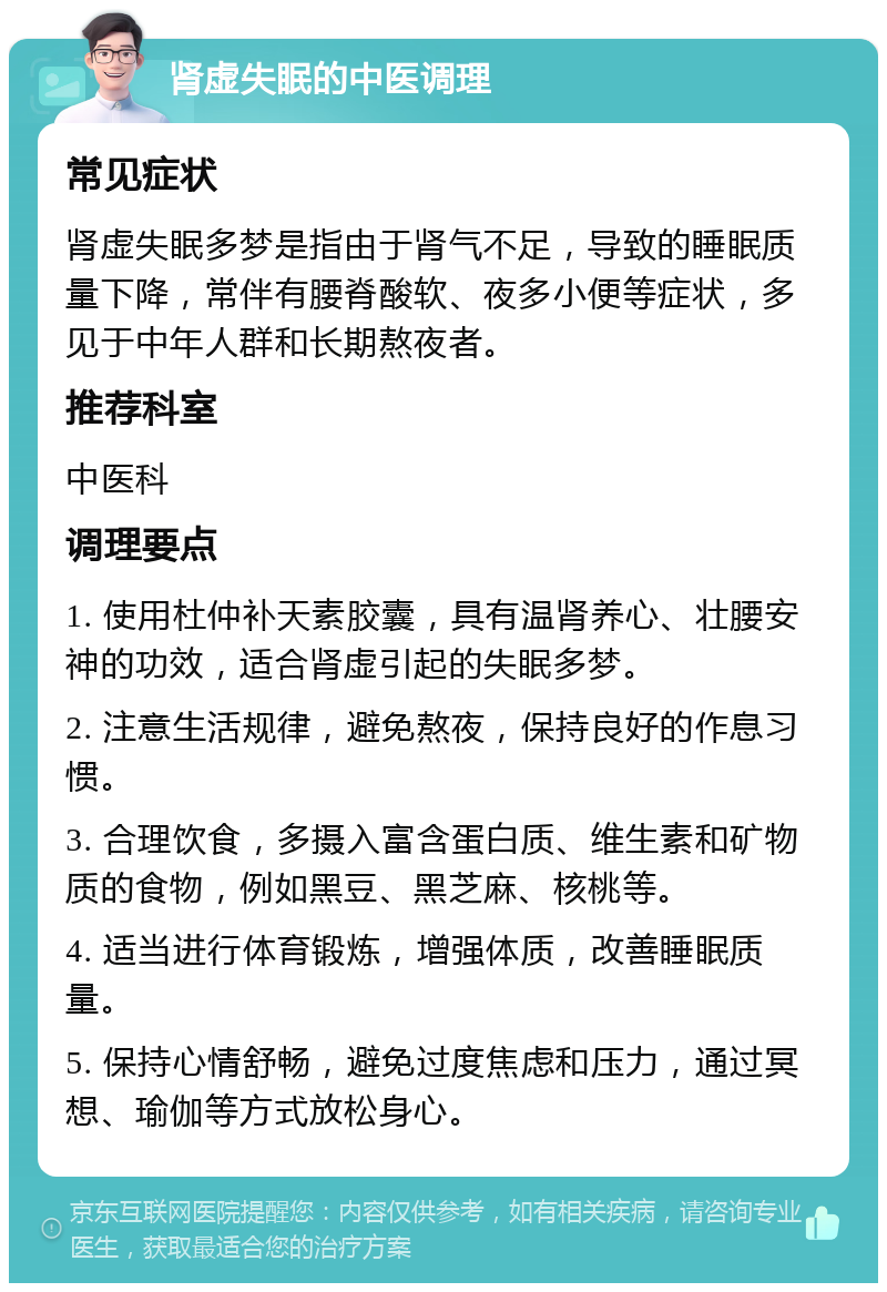 肾虚失眠的中医调理 常见症状 肾虚失眠多梦是指由于肾气不足，导致的睡眠质量下降，常伴有腰脊酸软、夜多小便等症状，多见于中年人群和长期熬夜者。 推荐科室 中医科 调理要点 1. 使用杜仲补天素胶囊，具有温肾养心、壮腰安神的功效，适合肾虚引起的失眠多梦。 2. 注意生活规律，避免熬夜，保持良好的作息习惯。 3. 合理饮食，多摄入富含蛋白质、维生素和矿物质的食物，例如黑豆、黑芝麻、核桃等。 4. 适当进行体育锻炼，增强体质，改善睡眠质量。 5. 保持心情舒畅，避免过度焦虑和压力，通过冥想、瑜伽等方式放松身心。