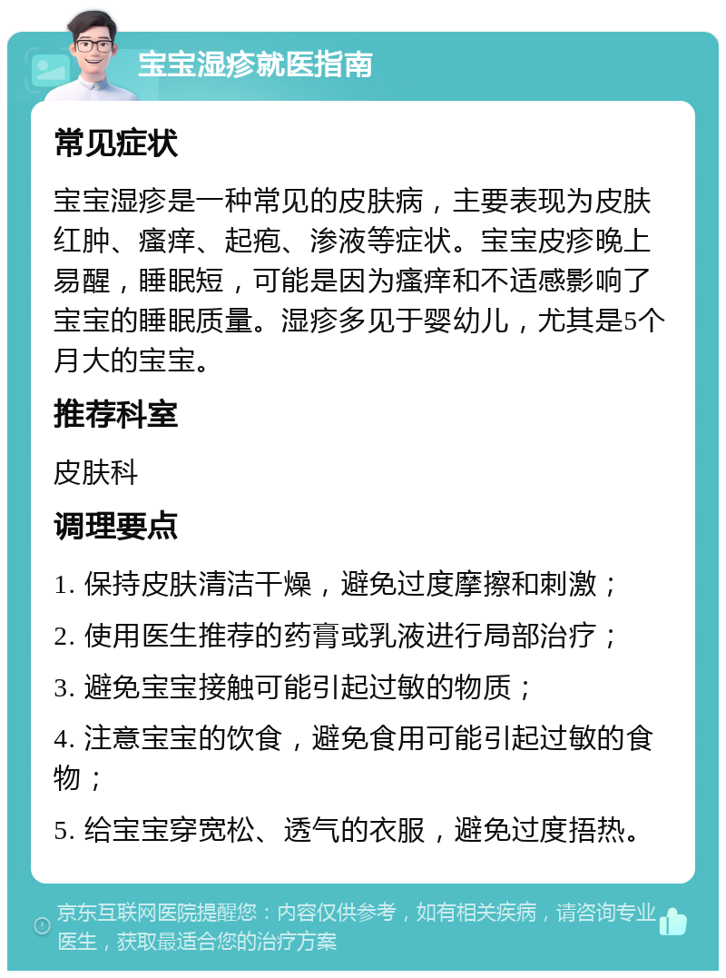 宝宝湿疹就医指南 常见症状 宝宝湿疹是一种常见的皮肤病，主要表现为皮肤红肿、瘙痒、起疱、渗液等症状。宝宝皮疹晚上易醒，睡眠短，可能是因为瘙痒和不适感影响了宝宝的睡眠质量。湿疹多见于婴幼儿，尤其是5个月大的宝宝。 推荐科室 皮肤科 调理要点 1. 保持皮肤清洁干燥，避免过度摩擦和刺激； 2. 使用医生推荐的药膏或乳液进行局部治疗； 3. 避免宝宝接触可能引起过敏的物质； 4. 注意宝宝的饮食，避免食用可能引起过敏的食物； 5. 给宝宝穿宽松、透气的衣服，避免过度捂热。