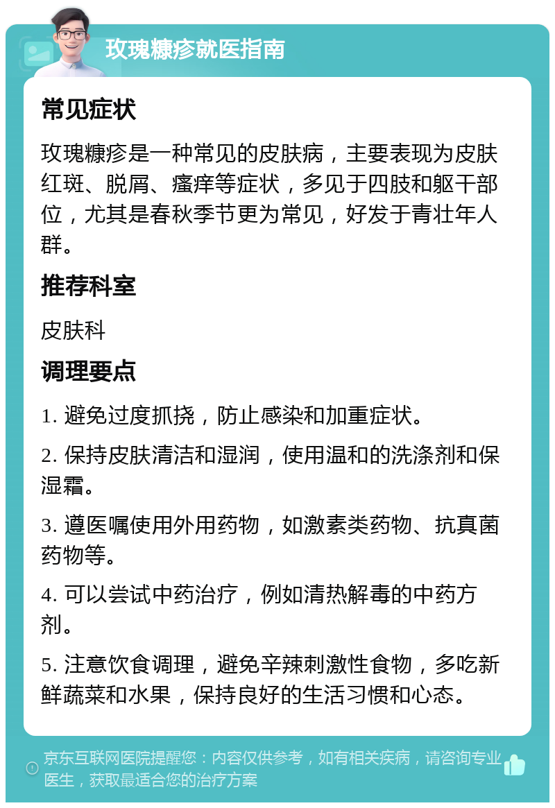 玫瑰糠疹就医指南 常见症状 玫瑰糠疹是一种常见的皮肤病，主要表现为皮肤红斑、脱屑、瘙痒等症状，多见于四肢和躯干部位，尤其是春秋季节更为常见，好发于青壮年人群。 推荐科室 皮肤科 调理要点 1. 避免过度抓挠，防止感染和加重症状。 2. 保持皮肤清洁和湿润，使用温和的洗涤剂和保湿霜。 3. 遵医嘱使用外用药物，如激素类药物、抗真菌药物等。 4. 可以尝试中药治疗，例如清热解毒的中药方剂。 5. 注意饮食调理，避免辛辣刺激性食物，多吃新鲜蔬菜和水果，保持良好的生活习惯和心态。