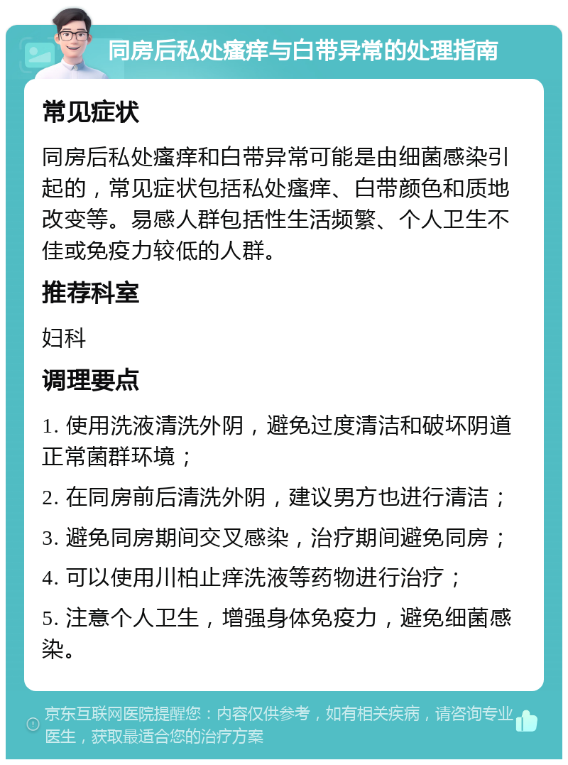 同房后私处瘙痒与白带异常的处理指南 常见症状 同房后私处瘙痒和白带异常可能是由细菌感染引起的，常见症状包括私处瘙痒、白带颜色和质地改变等。易感人群包括性生活频繁、个人卫生不佳或免疫力较低的人群。 推荐科室 妇科 调理要点 1. 使用洗液清洗外阴，避免过度清洁和破坏阴道正常菌群环境； 2. 在同房前后清洗外阴，建议男方也进行清洁； 3. 避免同房期间交叉感染，治疗期间避免同房； 4. 可以使用川柏止痒洗液等药物进行治疗； 5. 注意个人卫生，增强身体免疫力，避免细菌感染。