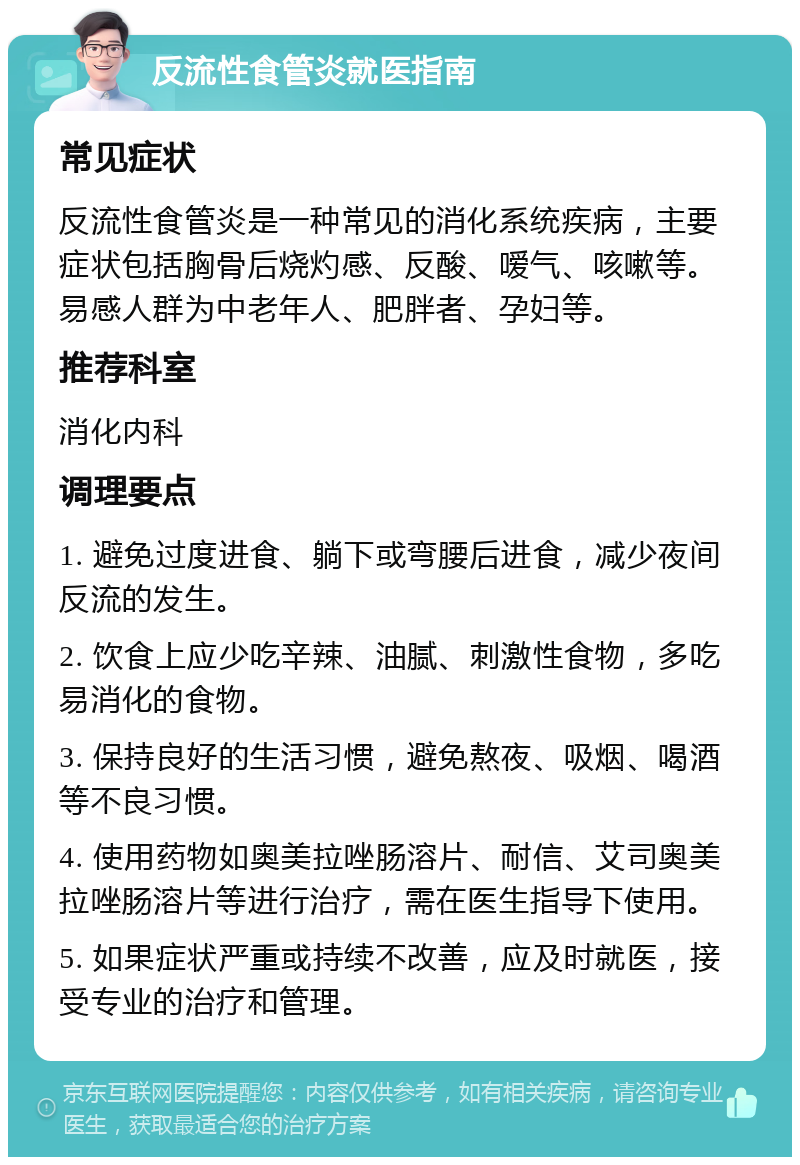 反流性食管炎就医指南 常见症状 反流性食管炎是一种常见的消化系统疾病，主要症状包括胸骨后烧灼感、反酸、嗳气、咳嗽等。易感人群为中老年人、肥胖者、孕妇等。 推荐科室 消化内科 调理要点 1. 避免过度进食、躺下或弯腰后进食，减少夜间反流的发生。 2. 饮食上应少吃辛辣、油腻、刺激性食物，多吃易消化的食物。 3. 保持良好的生活习惯，避免熬夜、吸烟、喝酒等不良习惯。 4. 使用药物如奥美拉唑肠溶片、耐信、艾司奥美拉唑肠溶片等进行治疗，需在医生指导下使用。 5. 如果症状严重或持续不改善，应及时就医，接受专业的治疗和管理。