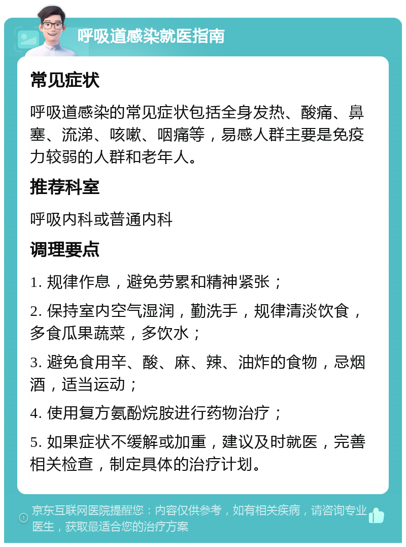 呼吸道感染就医指南 常见症状 呼吸道感染的常见症状包括全身发热、酸痛、鼻塞、流涕、咳嗽、咽痛等，易感人群主要是免疫力较弱的人群和老年人。 推荐科室 呼吸内科或普通内科 调理要点 1. 规律作息，避免劳累和精神紧张； 2. 保持室内空气湿润，勤洗手，规律清淡饮食，多食瓜果蔬菜，多饮水； 3. 避免食用辛、酸、麻、辣、油炸的食物，忌烟酒，适当运动； 4. 使用复方氨酚烷胺进行药物治疗； 5. 如果症状不缓解或加重，建议及时就医，完善相关检查，制定具体的治疗计划。