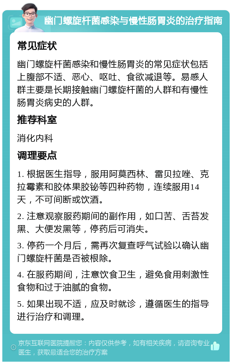 幽门螺旋杆菌感染与慢性肠胃炎的治疗指南 常见症状 幽门螺旋杆菌感染和慢性肠胃炎的常见症状包括上腹部不适、恶心、呕吐、食欲减退等。易感人群主要是长期接触幽门螺旋杆菌的人群和有慢性肠胃炎病史的人群。 推荐科室 消化内科 调理要点 1. 根据医生指导，服用阿莫西林、雷贝拉唑、克拉霉素和胶体果胶铋等四种药物，连续服用14天，不可间断或饮酒。 2. 注意观察服药期间的副作用，如口苦、舌苔发黑、大便发黑等，停药后可消失。 3. 停药一个月后，需再次复查呼气试验以确认幽门螺旋杆菌是否被根除。 4. 在服药期间，注意饮食卫生，避免食用刺激性食物和过于油腻的食物。 5. 如果出现不适，应及时就诊，遵循医生的指导进行治疗和调理。