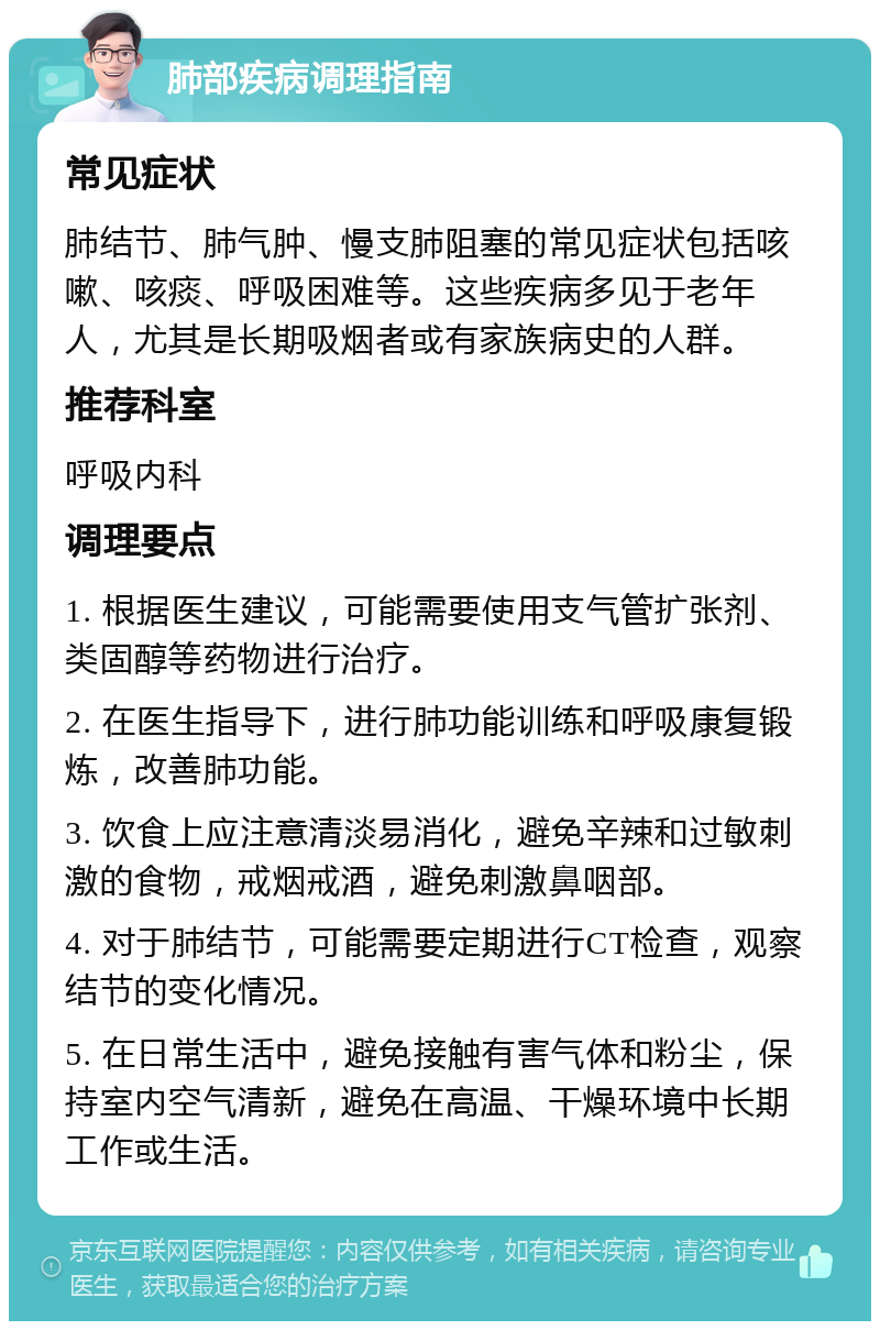 肺部疾病调理指南 常见症状 肺结节、肺气肿、慢支肺阻塞的常见症状包括咳嗽、咳痰、呼吸困难等。这些疾病多见于老年人，尤其是长期吸烟者或有家族病史的人群。 推荐科室 呼吸内科 调理要点 1. 根据医生建议，可能需要使用支气管扩张剂、类固醇等药物进行治疗。 2. 在医生指导下，进行肺功能训练和呼吸康复锻炼，改善肺功能。 3. 饮食上应注意清淡易消化，避免辛辣和过敏刺激的食物，戒烟戒酒，避免刺激鼻咽部。 4. 对于肺结节，可能需要定期进行CT检查，观察结节的变化情况。 5. 在日常生活中，避免接触有害气体和粉尘，保持室内空气清新，避免在高温、干燥环境中长期工作或生活。