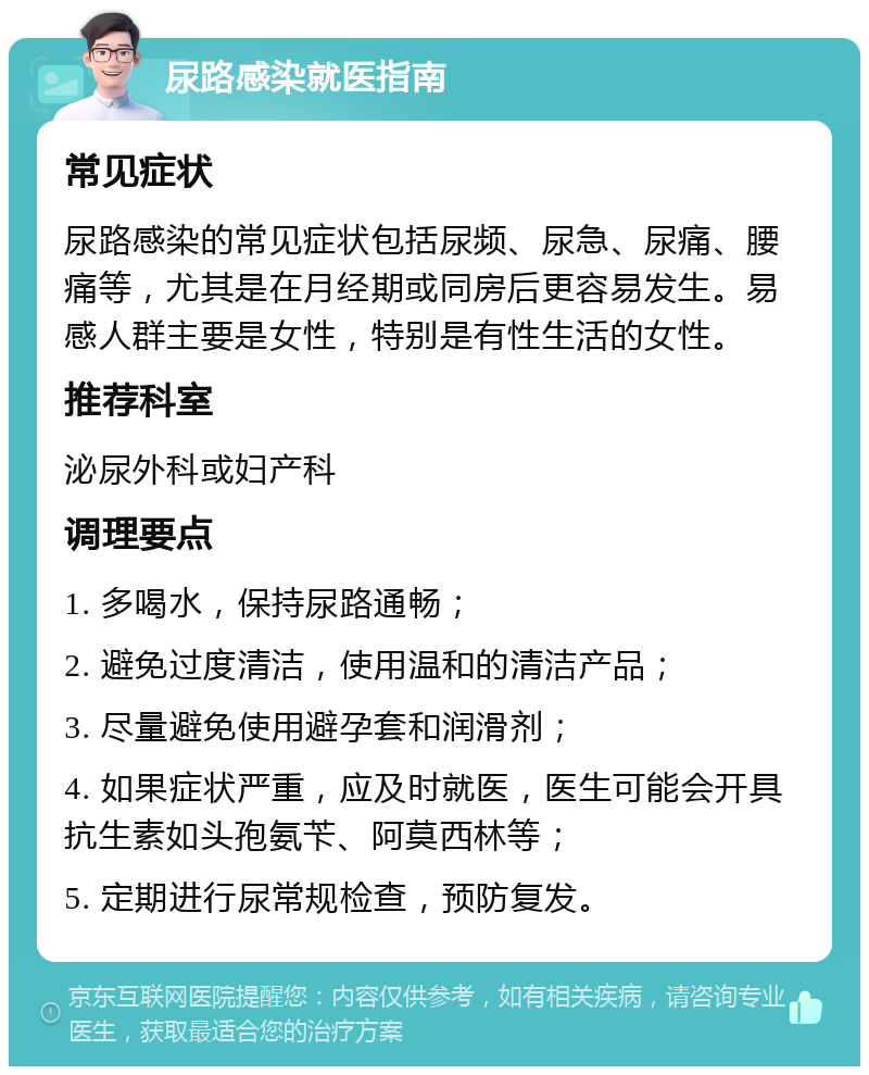 尿路感染就医指南 常见症状 尿路感染的常见症状包括尿频、尿急、尿痛、腰痛等，尤其是在月经期或同房后更容易发生。易感人群主要是女性，特别是有性生活的女性。 推荐科室 泌尿外科或妇产科 调理要点 1. 多喝水，保持尿路通畅； 2. 避免过度清洁，使用温和的清洁产品； 3. 尽量避免使用避孕套和润滑剂； 4. 如果症状严重，应及时就医，医生可能会开具抗生素如头孢氨苄、阿莫西林等； 5. 定期进行尿常规检查，预防复发。