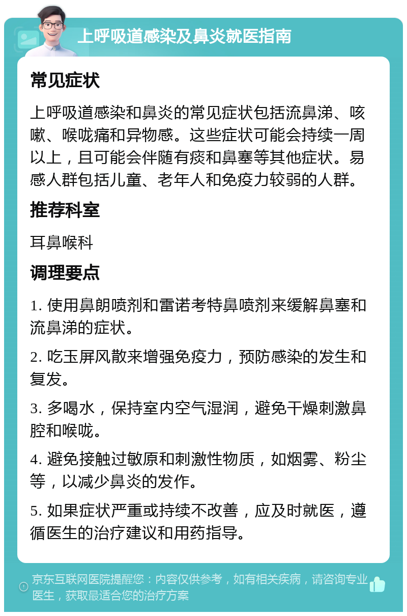 上呼吸道感染及鼻炎就医指南 常见症状 上呼吸道感染和鼻炎的常见症状包括流鼻涕、咳嗽、喉咙痛和异物感。这些症状可能会持续一周以上，且可能会伴随有痰和鼻塞等其他症状。易感人群包括儿童、老年人和免疫力较弱的人群。 推荐科室 耳鼻喉科 调理要点 1. 使用鼻朗喷剂和雷诺考特鼻喷剂来缓解鼻塞和流鼻涕的症状。 2. 吃玉屏风散来增强免疫力，预防感染的发生和复发。 3. 多喝水，保持室内空气湿润，避免干燥刺激鼻腔和喉咙。 4. 避免接触过敏原和刺激性物质，如烟雾、粉尘等，以减少鼻炎的发作。 5. 如果症状严重或持续不改善，应及时就医，遵循医生的治疗建议和用药指导。