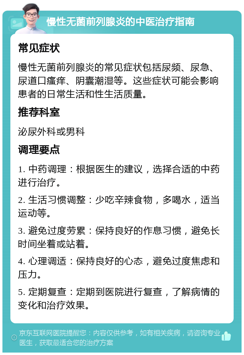 慢性无菌前列腺炎的中医治疗指南 常见症状 慢性无菌前列腺炎的常见症状包括尿频、尿急、尿道口瘙痒、阴囊潮湿等。这些症状可能会影响患者的日常生活和性生活质量。 推荐科室 泌尿外科或男科 调理要点 1. 中药调理：根据医生的建议，选择合适的中药进行治疗。 2. 生活习惯调整：少吃辛辣食物，多喝水，适当运动等。 3. 避免过度劳累：保持良好的作息习惯，避免长时间坐着或站着。 4. 心理调适：保持良好的心态，避免过度焦虑和压力。 5. 定期复查：定期到医院进行复查，了解病情的变化和治疗效果。