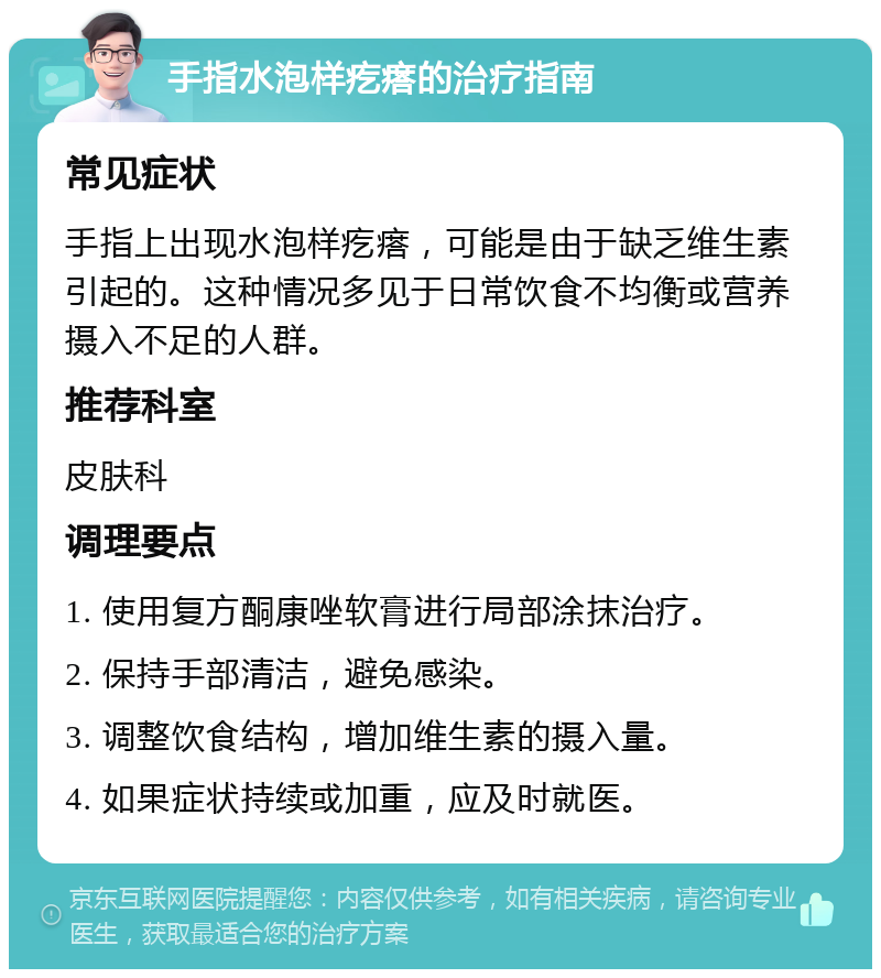 手指水泡样疙瘩的治疗指南 常见症状 手指上出现水泡样疙瘩，可能是由于缺乏维生素引起的。这种情况多见于日常饮食不均衡或营养摄入不足的人群。 推荐科室 皮肤科 调理要点 1. 使用复方酮康唑软膏进行局部涂抹治疗。 2. 保持手部清洁，避免感染。 3. 调整饮食结构，增加维生素的摄入量。 4. 如果症状持续或加重，应及时就医。