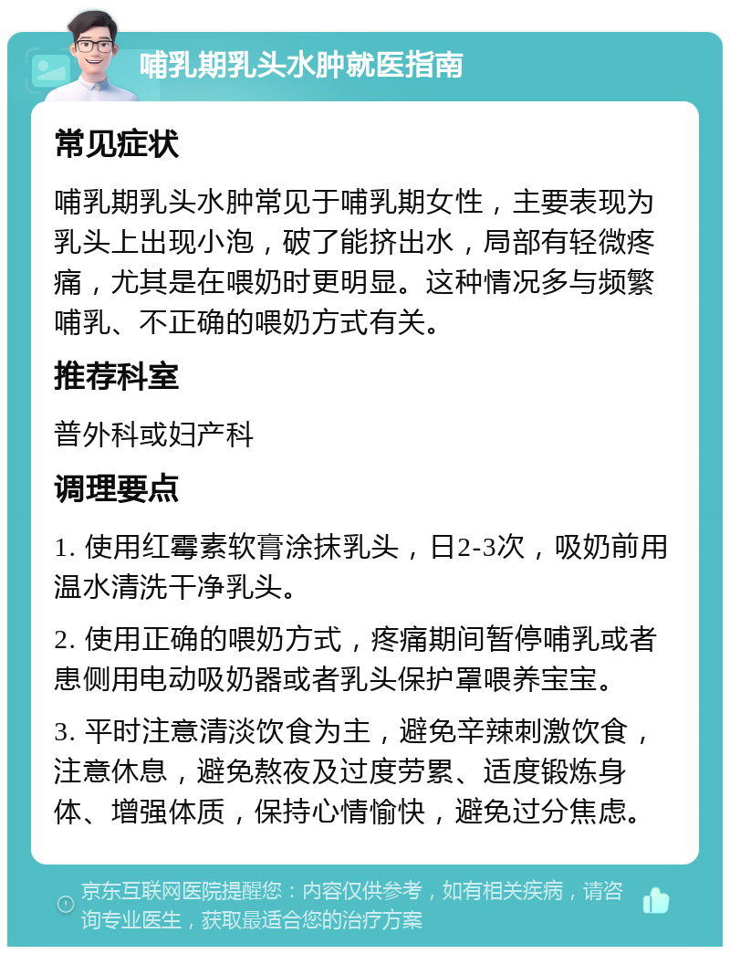 哺乳期乳头水肿就医指南 常见症状 哺乳期乳头水肿常见于哺乳期女性，主要表现为乳头上出现小泡，破了能挤出水，局部有轻微疼痛，尤其是在喂奶时更明显。这种情况多与频繁哺乳、不正确的喂奶方式有关。 推荐科室 普外科或妇产科 调理要点 1. 使用红霉素软膏涂抹乳头，日2-3次，吸奶前用温水清洗干净乳头。 2. 使用正确的喂奶方式，疼痛期间暂停哺乳或者患侧用电动吸奶器或者乳头保护罩喂养宝宝。 3. 平时注意清淡饮食为主，避免辛辣刺激饮食，注意休息，避免熬夜及过度劳累、适度锻炼身体、增强体质，保持心情愉快，避免过分焦虑。