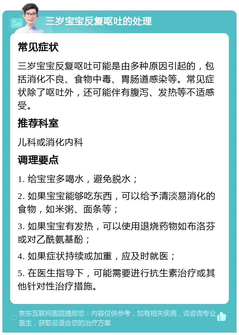 三岁宝宝反复呕吐的处理 常见症状 三岁宝宝反复呕吐可能是由多种原因引起的，包括消化不良、食物中毒、胃肠道感染等。常见症状除了呕吐外，还可能伴有腹泻、发热等不适感受。 推荐科室 儿科或消化内科 调理要点 1. 给宝宝多喝水，避免脱水； 2. 如果宝宝能够吃东西，可以给予清淡易消化的食物，如米粥、面条等； 3. 如果宝宝有发热，可以使用退烧药物如布洛芬或对乙酰氨基酚； 4. 如果症状持续或加重，应及时就医； 5. 在医生指导下，可能需要进行抗生素治疗或其他针对性治疗措施。