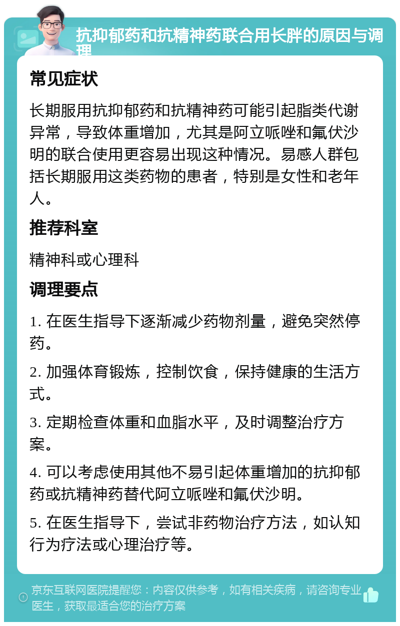 抗抑郁药和抗精神药联合用长胖的原因与调理 常见症状 长期服用抗抑郁药和抗精神药可能引起脂类代谢异常，导致体重增加，尤其是阿立哌唑和氟伏沙明的联合使用更容易出现这种情况。易感人群包括长期服用这类药物的患者，特别是女性和老年人。 推荐科室 精神科或心理科 调理要点 1. 在医生指导下逐渐减少药物剂量，避免突然停药。 2. 加强体育锻炼，控制饮食，保持健康的生活方式。 3. 定期检查体重和血脂水平，及时调整治疗方案。 4. 可以考虑使用其他不易引起体重增加的抗抑郁药或抗精神药替代阿立哌唑和氟伏沙明。 5. 在医生指导下，尝试非药物治疗方法，如认知行为疗法或心理治疗等。