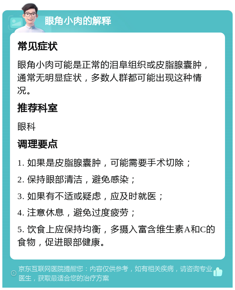 眼角小肉的解释 常见症状 眼角小肉可能是正常的泪阜组织或皮脂腺囊肿，通常无明显症状，多数人群都可能出现这种情况。 推荐科室 眼科 调理要点 1. 如果是皮脂腺囊肿，可能需要手术切除； 2. 保持眼部清洁，避免感染； 3. 如果有不适或疑虑，应及时就医； 4. 注意休息，避免过度疲劳； 5. 饮食上应保持均衡，多摄入富含维生素A和C的食物，促进眼部健康。