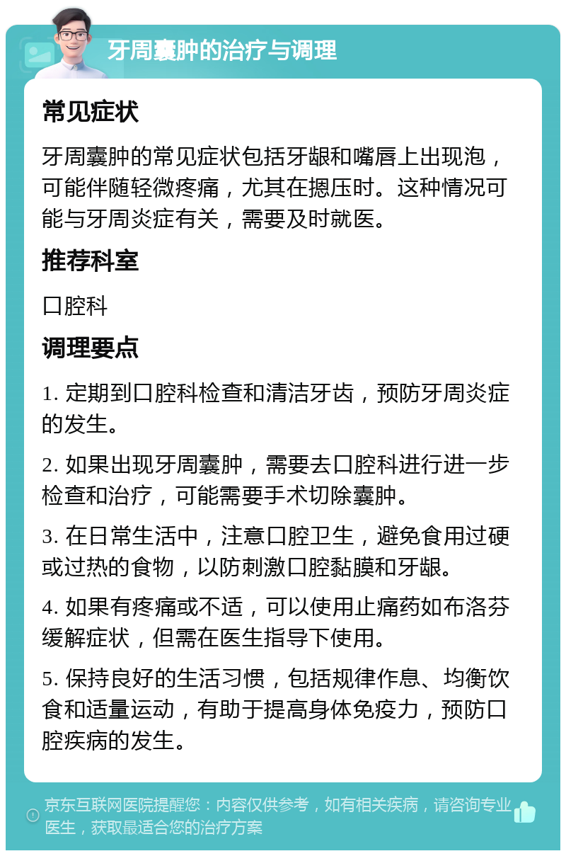 牙周囊肿的治疗与调理 常见症状 牙周囊肿的常见症状包括牙龈和嘴唇上出现泡，可能伴随轻微疼痛，尤其在摁压时。这种情况可能与牙周炎症有关，需要及时就医。 推荐科室 口腔科 调理要点 1. 定期到口腔科检查和清洁牙齿，预防牙周炎症的发生。 2. 如果出现牙周囊肿，需要去口腔科进行进一步检查和治疗，可能需要手术切除囊肿。 3. 在日常生活中，注意口腔卫生，避免食用过硬或过热的食物，以防刺激口腔黏膜和牙龈。 4. 如果有疼痛或不适，可以使用止痛药如布洛芬缓解症状，但需在医生指导下使用。 5. 保持良好的生活习惯，包括规律作息、均衡饮食和适量运动，有助于提高身体免疫力，预防口腔疾病的发生。