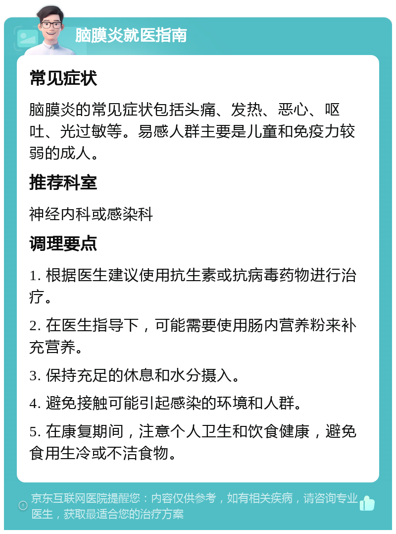 脑膜炎就医指南 常见症状 脑膜炎的常见症状包括头痛、发热、恶心、呕吐、光过敏等。易感人群主要是儿童和免疫力较弱的成人。 推荐科室 神经内科或感染科 调理要点 1. 根据医生建议使用抗生素或抗病毒药物进行治疗。 2. 在医生指导下，可能需要使用肠内营养粉来补充营养。 3. 保持充足的休息和水分摄入。 4. 避免接触可能引起感染的环境和人群。 5. 在康复期间，注意个人卫生和饮食健康，避免食用生冷或不洁食物。