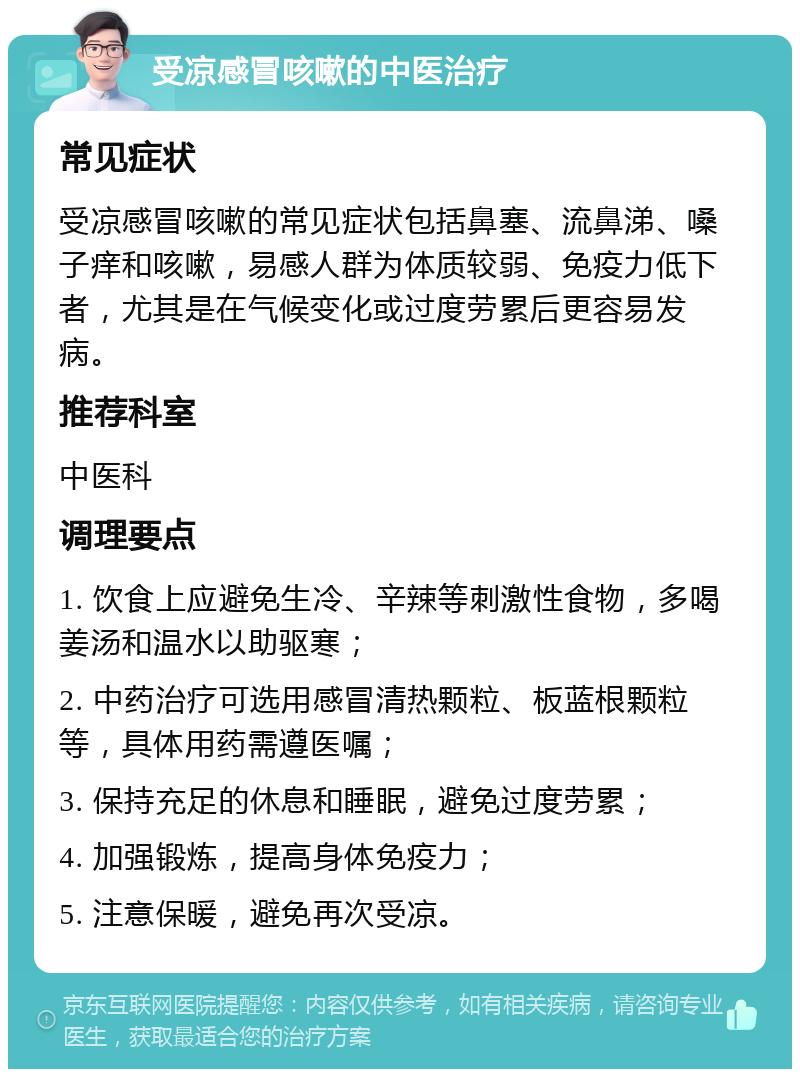 受凉感冒咳嗽的中医治疗 常见症状 受凉感冒咳嗽的常见症状包括鼻塞、流鼻涕、嗓子痒和咳嗽，易感人群为体质较弱、免疫力低下者，尤其是在气候变化或过度劳累后更容易发病。 推荐科室 中医科 调理要点 1. 饮食上应避免生冷、辛辣等刺激性食物，多喝姜汤和温水以助驱寒； 2. 中药治疗可选用感冒清热颗粒、板蓝根颗粒等，具体用药需遵医嘱； 3. 保持充足的休息和睡眠，避免过度劳累； 4. 加强锻炼，提高身体免疫力； 5. 注意保暖，避免再次受凉。