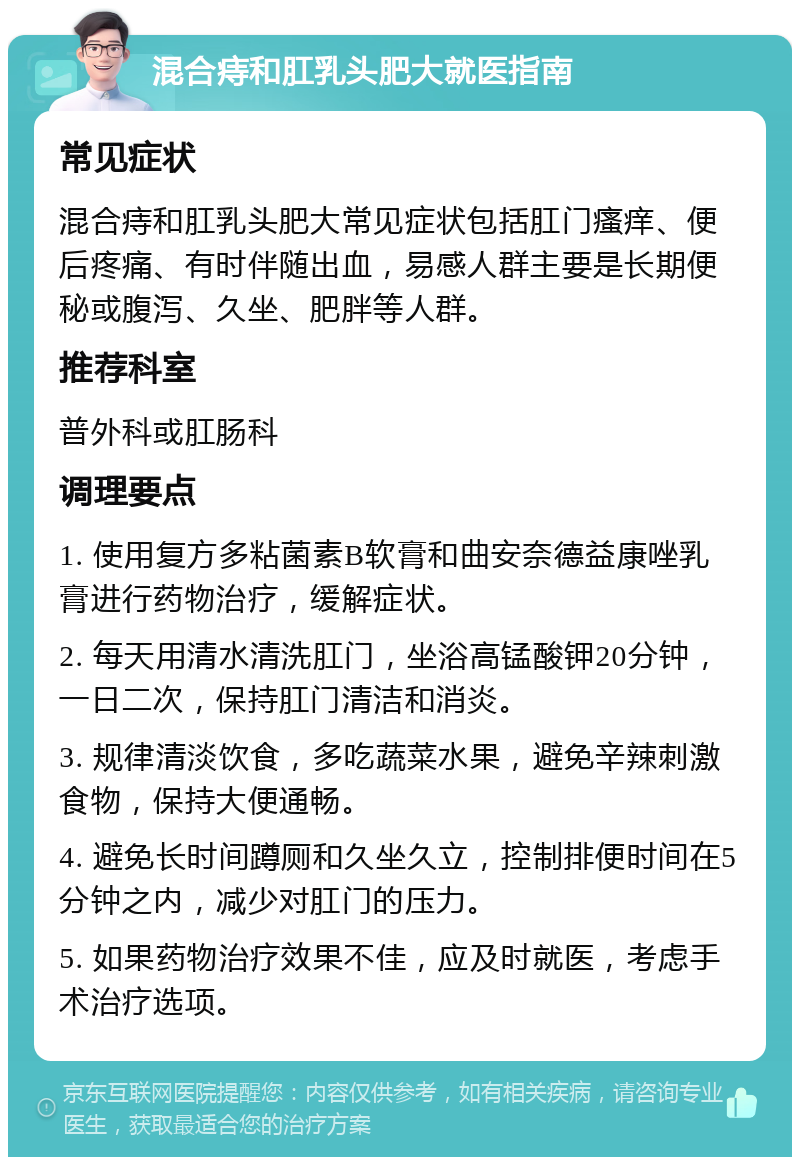 混合痔和肛乳头肥大就医指南 常见症状 混合痔和肛乳头肥大常见症状包括肛门瘙痒、便后疼痛、有时伴随出血，易感人群主要是长期便秘或腹泻、久坐、肥胖等人群。 推荐科室 普外科或肛肠科 调理要点 1. 使用复方多粘菌素B软膏和曲安奈德益康唑乳膏进行药物治疗，缓解症状。 2. 每天用清水清洗肛门，坐浴高锰酸钾20分钟，一日二次，保持肛门清洁和消炎。 3. 规律清淡饮食，多吃蔬菜水果，避免辛辣刺激食物，保持大便通畅。 4. 避免长时间蹲厕和久坐久立，控制排便时间在5分钟之内，减少对肛门的压力。 5. 如果药物治疗效果不佳，应及时就医，考虑手术治疗选项。