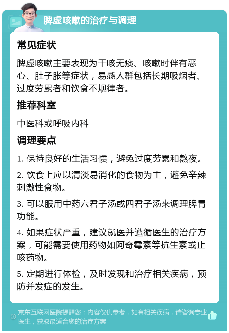 脾虚咳嗽的治疗与调理 常见症状 脾虚咳嗽主要表现为干咳无痰、咳嗽时伴有恶心、肚子胀等症状，易感人群包括长期吸烟者、过度劳累者和饮食不规律者。 推荐科室 中医科或呼吸内科 调理要点 1. 保持良好的生活习惯，避免过度劳累和熬夜。 2. 饮食上应以清淡易消化的食物为主，避免辛辣刺激性食物。 3. 可以服用中药六君子汤或四君子汤来调理脾胃功能。 4. 如果症状严重，建议就医并遵循医生的治疗方案，可能需要使用药物如阿奇霉素等抗生素或止咳药物。 5. 定期进行体检，及时发现和治疗相关疾病，预防并发症的发生。