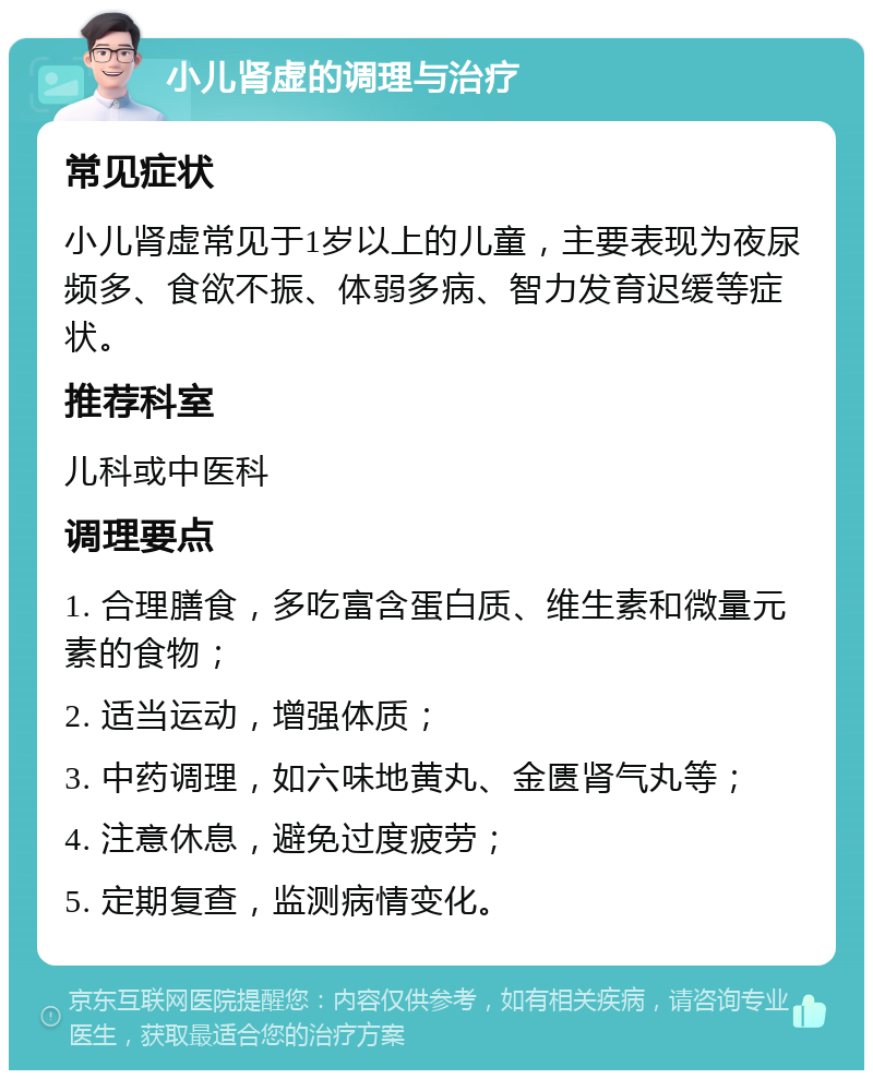 小儿肾虚的调理与治疗 常见症状 小儿肾虚常见于1岁以上的儿童，主要表现为夜尿频多、食欲不振、体弱多病、智力发育迟缓等症状。 推荐科室 儿科或中医科 调理要点 1. 合理膳食，多吃富含蛋白质、维生素和微量元素的食物； 2. 适当运动，增强体质； 3. 中药调理，如六味地黄丸、金匮肾气丸等； 4. 注意休息，避免过度疲劳； 5. 定期复查，监测病情变化。