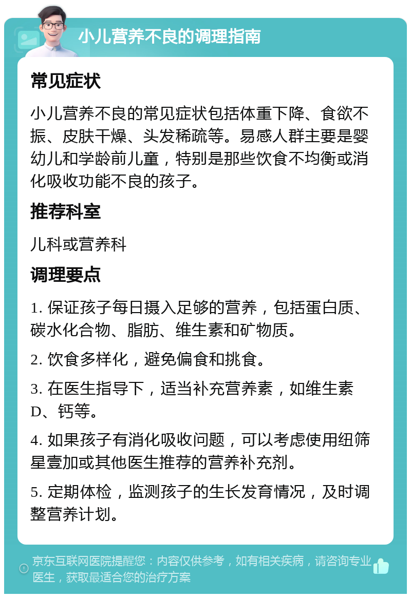 小儿营养不良的调理指南 常见症状 小儿营养不良的常见症状包括体重下降、食欲不振、皮肤干燥、头发稀疏等。易感人群主要是婴幼儿和学龄前儿童，特别是那些饮食不均衡或消化吸收功能不良的孩子。 推荐科室 儿科或营养科 调理要点 1. 保证孩子每日摄入足够的营养，包括蛋白质、碳水化合物、脂肪、维生素和矿物质。 2. 饮食多样化，避免偏食和挑食。 3. 在医生指导下，适当补充营养素，如维生素D、钙等。 4. 如果孩子有消化吸收问题，可以考虑使用纽筛星壹加或其他医生推荐的营养补充剂。 5. 定期体检，监测孩子的生长发育情况，及时调整营养计划。