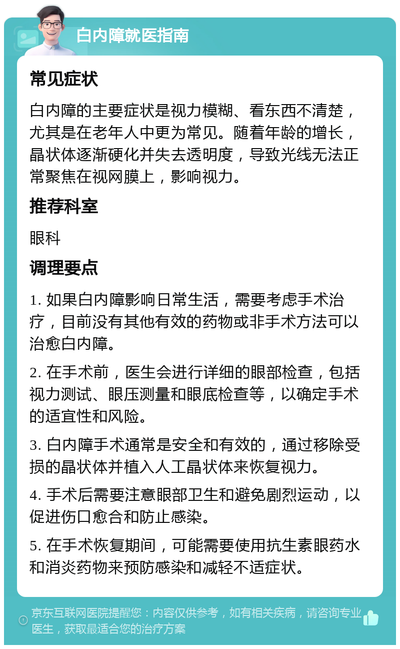 白内障就医指南 常见症状 白内障的主要症状是视力模糊、看东西不清楚，尤其是在老年人中更为常见。随着年龄的增长，晶状体逐渐硬化并失去透明度，导致光线无法正常聚焦在视网膜上，影响视力。 推荐科室 眼科 调理要点 1. 如果白内障影响日常生活，需要考虑手术治疗，目前没有其他有效的药物或非手术方法可以治愈白内障。 2. 在手术前，医生会进行详细的眼部检查，包括视力测试、眼压测量和眼底检查等，以确定手术的适宜性和风险。 3. 白内障手术通常是安全和有效的，通过移除受损的晶状体并植入人工晶状体来恢复视力。 4. 手术后需要注意眼部卫生和避免剧烈运动，以促进伤口愈合和防止感染。 5. 在手术恢复期间，可能需要使用抗生素眼药水和消炎药物来预防感染和减轻不适症状。