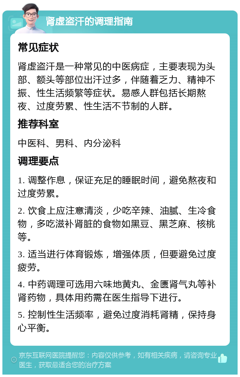 肾虚盗汗的调理指南 常见症状 肾虚盗汗是一种常见的中医病症，主要表现为头部、额头等部位出汗过多，伴随着乏力、精神不振、性生活频繁等症状。易感人群包括长期熬夜、过度劳累、性生活不节制的人群。 推荐科室 中医科、男科、内分泌科 调理要点 1. 调整作息，保证充足的睡眠时间，避免熬夜和过度劳累。 2. 饮食上应注意清淡，少吃辛辣、油腻、生冷食物，多吃滋补肾脏的食物如黑豆、黑芝麻、核桃等。 3. 适当进行体育锻炼，增强体质，但要避免过度疲劳。 4. 中药调理可选用六味地黄丸、金匮肾气丸等补肾药物，具体用药需在医生指导下进行。 5. 控制性生活频率，避免过度消耗肾精，保持身心平衡。