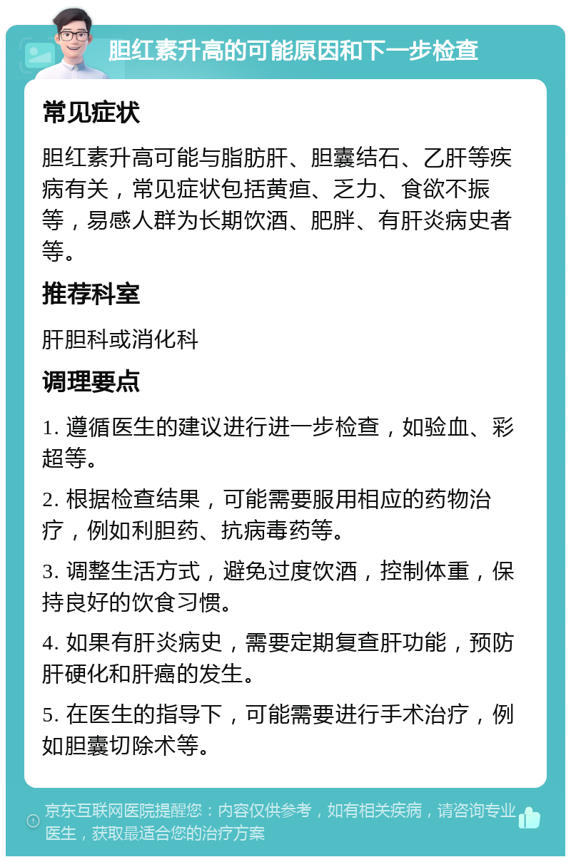 胆红素升高的可能原因和下一步检查 常见症状 胆红素升高可能与脂肪肝、胆囊结石、乙肝等疾病有关，常见症状包括黄疸、乏力、食欲不振等，易感人群为长期饮酒、肥胖、有肝炎病史者等。 推荐科室 肝胆科或消化科 调理要点 1. 遵循医生的建议进行进一步检查，如验血、彩超等。 2. 根据检查结果，可能需要服用相应的药物治疗，例如利胆药、抗病毒药等。 3. 调整生活方式，避免过度饮酒，控制体重，保持良好的饮食习惯。 4. 如果有肝炎病史，需要定期复查肝功能，预防肝硬化和肝癌的发生。 5. 在医生的指导下，可能需要进行手术治疗，例如胆囊切除术等。