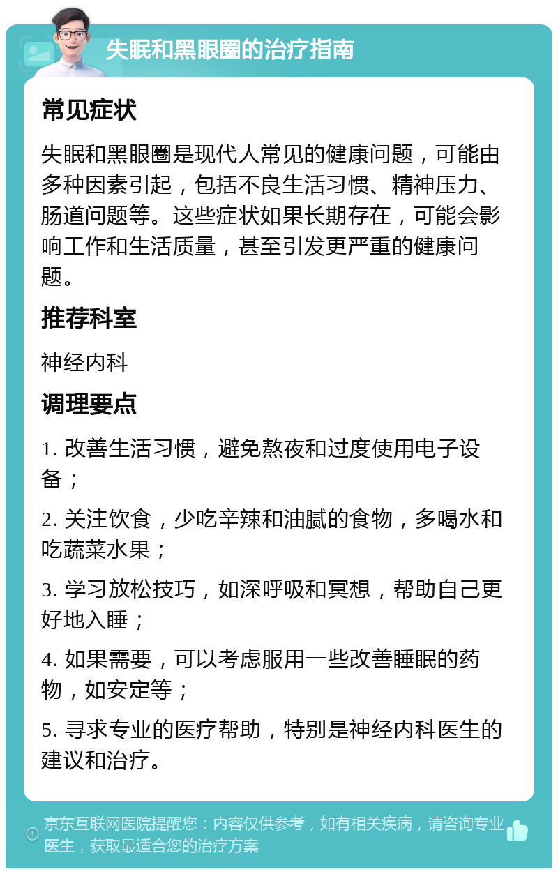 失眠和黑眼圈的治疗指南 常见症状 失眠和黑眼圈是现代人常见的健康问题，可能由多种因素引起，包括不良生活习惯、精神压力、肠道问题等。这些症状如果长期存在，可能会影响工作和生活质量，甚至引发更严重的健康问题。 推荐科室 神经内科 调理要点 1. 改善生活习惯，避免熬夜和过度使用电子设备； 2. 关注饮食，少吃辛辣和油腻的食物，多喝水和吃蔬菜水果； 3. 学习放松技巧，如深呼吸和冥想，帮助自己更好地入睡； 4. 如果需要，可以考虑服用一些改善睡眠的药物，如安定等； 5. 寻求专业的医疗帮助，特别是神经内科医生的建议和治疗。