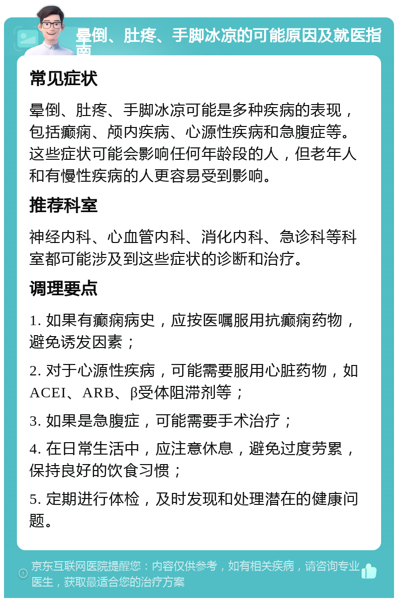 晕倒、肚疼、手脚冰凉的可能原因及就医指南 常见症状 晕倒、肚疼、手脚冰凉可能是多种疾病的表现，包括癫痫、颅内疾病、心源性疾病和急腹症等。这些症状可能会影响任何年龄段的人，但老年人和有慢性疾病的人更容易受到影响。 推荐科室 神经内科、心血管内科、消化内科、急诊科等科室都可能涉及到这些症状的诊断和治疗。 调理要点 1. 如果有癫痫病史，应按医嘱服用抗癫痫药物，避免诱发因素； 2. 对于心源性疾病，可能需要服用心脏药物，如ACEI、ARB、β受体阻滞剂等； 3. 如果是急腹症，可能需要手术治疗； 4. 在日常生活中，应注意休息，避免过度劳累，保持良好的饮食习惯； 5. 定期进行体检，及时发现和处理潜在的健康问题。